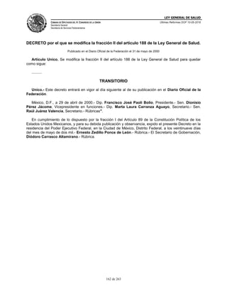 LEY GENERAL DE SALUD
CÁMARA DE DIPUTADOS DEL H. CONGRESO DE LA UNIÓN
Secretaría General
Secretaría de Servicios Parlamentarios
Últimas Reformas DOF 10-05-2016
162 de 263
DECRETO por el que se modifica la fracción II del artículo 188 de la Ley General de Salud.
Publicado en el Diario Oficial de la Federación el 31 de mayo de 2000
Artículo Unico. Se modifica la fracción II del artículo 188 de la Ley General de Salud para quedar
como sigue:
..........
TRANSITORIO
Unico.- Este decreto entrará en vigor al día siguiente al de su publicación en el Diario Oficial de la
Federación.
México, D.F., a 29 de abril de 2000.- Dip. Francisco José Paoli Bolio, Presidente.- Sen. Dionisio
Pérez Jácome, Vicepresidente en funciones.- Dip. Marta Laura Carranza Aguayo, Secretario.- Sen.
Raúl Juárez Valencia, Secretario.- Rúbricas".
En cumplimiento de lo dispuesto por la fracción I del Artículo 89 de la Constitución Política de los
Estados Unidos Mexicanos, y para su debida publicación y observancia, expido el presente Decreto en la
residencia del Poder Ejecutivo Federal, en la Ciudad de México, Distrito Federal, a los veintinueve días
del mes de mayo de dos mil.- Ernesto Zedillo Ponce de León.- Rúbrica.- El Secretario de Gobernación,
Diódoro Carrasco Altamirano.- Rúbrica.
 