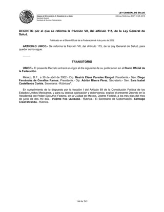 LEY GENERAL DE SALUD
CÁMARA DE DIPUTADOS DEL H. CONGRESO DE LA UNIÓN
Secretaría General
Secretaría de Servicios Parlamentarios
Últimas Reformas DOF 10-05-2016
164 de 263
DECRETO por el que se reforma la fracción VII, del artículo 115, de la Ley General de
Salud.
Publicado en el Diario Oficial de la Federación el 4 de junio de 2002
ARTICULO UNICO.- Se reforma la fracción VII, del Artículo 115, de la Ley General de Salud, para
quedar como sigue:
..........
TRANSITORIO
UNICO.- El presente Decreto entrará en vigor al día siguiente de su publicación en el Diario Oficial de
la Federación.
México, D.F., a 30 de abril de 2002.- Dip. Beatriz Elena Paredes Rangel, Presidenta.- Sen. Diego
Fernández de Cevallos Ramos, Presidente.- Dip. Adrián Rivera Pérez, Secretario.- Sen. Sara Isabel
Castellanos Cortés, Secretaria.- Rúbricas".
En cumplimiento de lo dispuesto por la fracción I del Artículo 89 de la Constitución Política de los
Estados Unidos Mexicanos, y para su debida publicación y observancia, expido el presente Decreto en la
Residencia del Poder Ejecutivo Federal, en la Ciudad de México, Distrito Federal, a los tres días del mes
de junio de dos mil dos.- Vicente Fox Quesada.- Rúbrica.- El Secretario de Gobernación, Santiago
Creel Miranda.- Rúbrica.
 