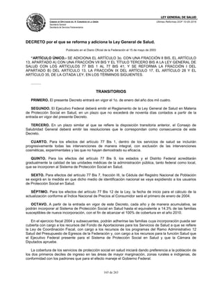 LEY GENERAL DE SALUD
CÁMARA DE DIPUTADOS DEL H. CONGRESO DE LA UNIÓN
Secretaría General
Secretaría de Servicios Parlamentarios
Últimas Reformas DOF 10-05-2016
165 de 263
DECRETO por el que se reforma y adiciona la Ley General de Salud.
Publicado en el Diario Oficial de la Federación el 15 de mayo de 2003
“ARTÍCULO ÚNICO.- SE ADICIONA EL ARTÍCULO 3o. CON UNA FRACCIÓN II BIS, EL ARTÍCULO
13, APARTADO A) CON UNA FRACCIÓN VII BIS Y EL TÍTULO TERCERO BIS A LA LEY GENERAL DE
SALUD CON LOS ARTÍCULOS 77 BIS 1 AL 77 BIS 41; Y SE REFORMA LA FRACCIÓN I DEL
APARTADO B) DEL ARTÍCULO 13, LA FRACCIÓN IX DEL ARTÍCULO 17, EL ARTÍCULO 28 Y EL
ARTÍCULO 35, DE LA CITADA LEY, EN LOS TÉRMINOS SIGUIENTES.
..........
TRANSITORIOS
PRIMERO. El presente Decreto entrará en vigor el 1o. de enero del año dos mil cuatro.
SEGUNDO. El Ejecutivo Federal deberá emitir el Reglamento de la Ley General de Salud en Materia
de Protección Social en Salud, en un plazo que no excederá de noventa días contados a partir de la
entrada en vigor del presente Decreto.
TERCERO. En un plazo similar al que se refiere la disposición transitoria anterior, el Consejo de
Salubridad General deberá emitir las resoluciones que le correspondan como consecuencia de este
Decreto.
CUARTO. Para los efectos del artículo 77 Bis 1, dentro de los servicios de salud se incluirán
progresivamente todas las intervenciones de manera integral, con exclusión de las intervenciones
cosméticas, experimentales y las que no hayan demostrado su eficacia.
QUINTO. Para los efectos del artículo 77 Bis 9, los estados y el Distrito Federal acreditarán
gradualmente la calidad de las unidades médicas de la administración pública, tanto federal como local,
que se incorporen al Sistema de Protección Social en Salud.
SEXTO. Para efectos del artículo 77 Bis 7, fracción III, la Cédula del Registro Nacional de Población
se exigirá en la medida en que dicho medio de identificación nacional se vaya expidiendo a los usuarios
de Protección Social en Salud.
SÉPTIMO. Para los efectos del artículo 77 Bis 12 de la Ley, la fecha de inicio para el cálculo de la
actualización conforme al Índice Nacional de Precios al Consumidor será el primero de enero de 2004.
OCTAVO. A partir de la entrada en vigor de este Decreto, cada año y de manera acumulativa, se
podrán incorporar al Sistema de Protección Social en Salud hasta el equivalente a 14.3% de las familias
susceptibles de nueva incorporación, con el fin de alcanzar el 100% de cobertura en el año 2010.
En el ejercicio fiscal 2004 y subsecuentes, podrán adherirse las familias cuya incorporación pueda ser
cubierta con cargo a los recursos del Fondo de Aportaciones para los Servicios de Salud a que se refiere
la Ley de Coordinación Fiscal, con cargo a los recursos de los programas del Ramo Administrativo 12
Salud del Presupuesto de Egresos de la Federación y, con cargo a los recursos para la función Salud que
el Ejecutivo Federal presente para el Sistema de Protección Social en Salud y que la Cámara de
Diputados apruebe.
La cobertura de los servicios de protección social en salud iniciará dando preferencia a la población de
los dos primeros deciles de ingreso en las áreas de mayor marginación, zonas rurales e indígenas, de
conformidad con los padrones que para el efecto maneje el Gobierno Federal.
 