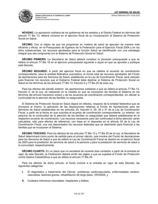 LEY GENERAL DE SALUD
CÁMARA DE DIPUTADOS DEL H. CONGRESO DE LA UNIÓN
Secretaría General
Secretaría de Servicios Parlamentarios
Últimas Reformas DOF 10-05-2016
166 de 263
NOVENO. La aportación solidaria de los gobiernos de los estados y el Distrito Federal en términos del
artículo 77 Bis 13, deberá iniciarse en el ejercicio fiscal de su incorporación al Sistema de Protección
Social en Salud.
DÉCIMO. Con el objeto de que los programas en materia de salud se ejecuten de manera más
eficiente y eficaz, en el Presupuesto de Egresos de la Federación para el Ejercicio Fiscal 2004 y en los
años subsecuentes, los recursos aprobados para la función Salud se identificarán con una estrategia
integral que sea congruente con el Sistema de Protección Social en Salud.
DÉCIMO PRIMERO. La Secretaría de Salud deberá constituir la previsión presupuestal a que se
refiere el artículo 77 Bis 18 en el ejercicio presupuestal siguiente a aquel en que se apruebe y publique
este Decreto.
DÉCIMO SEGUNDO. A partir del ejercicio fiscal en que se celebre el acuerdo de coordinación
correspondiente, para la entidad federativa suscriptora, el monto total de recursos aprobados del Fondo
de Aportaciones para los Servicios de Salud, establecido en la Ley de Coordinación Fiscal, será utilizado
para financiar los recursos que el Gobierno Federal debe destinar al Sistema de Protección Social en
Salud en los términos de los artículos 77 Bis 13, fracción II y 77 Bis 20 de esta Ley.
Para los efectos del párrafo anterior, las aportaciones solidarias a que se refiere el artículo 77 Bis 13,
fracción II, de la Ley, se realizarán en la medida en que se incorporen las familias al Sistema en los
términos del artículo transitorio octavo y de los acuerdos de coordinación correspondientes, sin afectar la
continuidad de la atención de las familias no aseguradas.
El Sistema de Protección Social en Salud dejará sin efectos, respecto de la entidad federativa que se
incorpore al mismo, la aplicación de las disposiciones relativas al Fondo de Aportaciones para los
Servicios de Salud establecidas en los artículos 25, fracción II, 29, 30 y 31 de la Ley de Coordinación
Fiscal, a partir de la fecha en que suscriba el acuerdo de coordinación correspondiente. Lo anterior, sin
perjuicio de la continuidad de la atención de las familias no aseguradas que deberá establecerse en el
respectivo acuerdo de coordinación. Los recursos necesarios para dar continuidad a dicha atención serán
calculados, sólo para efectos de referencia, con base en lo dispuesto en el artículo 30 de la Ley de
Coordinación Fiscal, una vez descontados los recursos federales que se destinarán para financiar a las
familias que se incorporen al Sistema.
DÉCIMO TERCERO. Para los efectos de los artículos 77 Bis 13 y 77 Bis 20 de la Ley, la Secretaría de
Salud determinará como punto de partida para el primer cálculo, qué montos del Fondo de Aportaciones
para los Servicios de Salud a que se refiere la Ley de Coordinación Fiscal se destinó en el ejercicio fiscal
de 2003 para la prestación de servicios de salud a la persona y para la prestación de servicios de salud a
la comunidad, respectivamente.
DÉCIMO CUARTO. En un plazo que no excederá de noventa días contados a partir de la entrada en
vigor de este Decreto, la Federación deberá emitir las reglas a que se sujetará el Fondo de Protección
contra Gastos Catastróficos a que se refiere el artículo 77 Bis 29.
Para los efectos de dicho artículo, el fondo incluirá a la entrada en vigor de este Decreto, las
siguientes categorías:
I. El diagnóstico y tratamiento del Cáncer, problemas cardiovasculares, enfermedades cerebro-
vasculares, lesiones graves, rehabilitación de largo plazo, VIH/SIDA, y
II. Cuidados intensivos neonatales, trasplantes y diálisis.
 