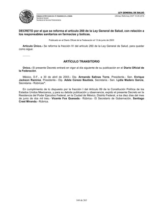 LEY GENERAL DE SALUD
CÁMARA DE DIPUTADOS DEL H. CONGRESO DE LA UNIÓN
Secretaría General
Secretaría de Servicios Parlamentarios
Últimas Reformas DOF 10-05-2016
168 de 263
DECRETO por el que se reforma el artículo 260 de la Ley General de Salud, con relación a
los responsables sanitarios en farmacias y boticas.
Publicado en el Diario Oficial de la Federación el 13 de junio de 2003
Artículo Único.- Se reforma la fracción IV del artículo 260 de la Ley General de Salud, para quedar
como sigue:
..........
ARTÍCULO TRANSITORIO
Único.- El presente Decreto entrará en vigor al día siguiente de su publicación en el Diario Oficial de
la Federación.
México, D.F., a 30 de abril de 2003.- Dip. Armando Salinas Torre, Presidente.- Sen. Enrique
Jackson Ramírez, Presidente.- Dip. Adela Cerezo Bautista, Secretaria.- Sen. Lydia Madero García,
Secretaria.- Rúbricas".
En cumplimiento de lo dispuesto por la fracción I del Artículo 89 de la Constitución Política de los
Estados Unidos Mexicanos, y para su debida publicación y observancia, expido el presente Decreto en la
Residencia del Poder Ejecutivo Federal, en la Ciudad de México, Distrito Federal, a los diez días del mes
de junio de dos mil tres.- Vicente Fox Quesada.- Rúbrica.- El Secretario de Gobernación, Santiago
Creel Miranda.- Rúbrica.
 