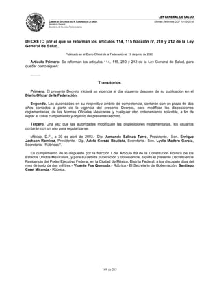 LEY GENERAL DE SALUD
CÁMARA DE DIPUTADOS DEL H. CONGRESO DE LA UNIÓN
Secretaría General
Secretaría de Servicios Parlamentarios
Últimas Reformas DOF 10-05-2016
169 de 263
DECRETO por el que se reforman los artículos 114, 115 fracción IV, 210 y 212 de la Ley
General de Salud.
Publicado en el Diario Oficial de la Federación el 19 de junio de 2003
Artículo Primero: Se reforman los artículos 114, 115, 210 y 212 de la Ley General de Salud, para
quedar como siguen:
..........
Transitorios
Primero. El presente Decreto iniciará su vigencia al día siguiente después de su publicación en el
Diario Oficial de la Federación.
Segundo. Las autoridades en su respectivo ámbito de competencia, contarán con un plazo de dos
años contados a partir de la vigencia del presente Decreto, para modificar las disposiciones
reglamentarias, de las Normas Oficiales Mexicanas y cualquier otro ordenamiento aplicable, a fin de
lograr el cabal cumplimiento y objetivo del presente Decreto.
Tercero. Una vez que las autoridades modifiquen las disposiciones reglamentarias, los usuarios
contarán con un año para regularizarse.
México, D.F., a 30 de abril de 2003.- Dip. Armando Salinas Torre, Presidente.- Sen. Enrique
Jackson Ramírez, Presidente.- Dip. Adela Cerezo Bautista, Secretaria.- Sen. Lydia Madero García,
Secretaria.- Rúbricas".
En cumplimiento de lo dispuesto por la fracción I del Artículo 89 de la Constitución Política de los
Estados Unidos Mexicanos, y para su debida publicación y observancia, expido el presente Decreto en la
Residencia del Poder Ejecutivo Federal, en la Ciudad de México, Distrito Federal, a los diecisiete días del
mes de junio de dos mil tres.- Vicente Fox Quesada.- Rúbrica.- El Secretario de Gobernación, Santiago
Creel Miranda.- Rúbrica.
 