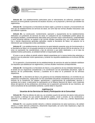 LEY GENERAL DE SALUD
CÁMARA DE DIPUTADOS DEL H. CONGRESO DE LA UNIÓN
Secretaría General
Secretaría de Servicios Parlamentarios
Últimas Reformas DOF 10-05-2016
17 de 263
Artículo 44.- Los establecimientos particulares para el internamiento de enfermos, prestarán sus
servicios en forma gratuita a personas de escasos recursos, en la proporción y términos que señalen los
reglamentos.
Artículo 45.- Corresponde a la Secretaría de Salud vigilar y controlar la creación y funcionamiento de
todo tipo de establecimientos de servicios de salud, así como fijar las normas oficiales mexicanas a las
que deberán sujetarse.
Artículo 46.- La construcción, mantenimiento, operación y equipamiento de los establecimientos
dedicados a la prestación de servicios de salud, en cualquiera de sus modalidades podrán aplicar las
tecnologías factibles y ambientalmente adecuadas para promover mayor autosuficiencia, sustentabilidad
y salud ambiental además, se sujetará a las normas oficiales mexicanas que, con fundamento en esta
Ley y demás disposiciones generales aplicables, expida la Secretaría de Salud, sin perjuicio de la
intervención que corresponda a otras autoridades.
Artículo 47.- Los establecimientos de servicios de salud deberán presentar aviso de funcionamiento a
la Secretaría de Salud, en el supuesto previsto en el primer párrafo del artículo 200 bis de esta ley. En el
aviso se expresarán las características y tipo de servicios a que estén destinados y, en el caso de
establecimientos particulares, se señalará también al responsable sanitario.
El aviso a que se refiere el párrafo anterior deberá presentarse por lo menos treinta días anteriores a
aquel en que se pretendan iniciar operaciones y contener los requisitos establecidos en el artículo 200 Bis
de esta Ley.
En la operación y funcionamiento de los establecimientos de servicios de salud se deberán satisfacer
los requisitos que establezcan los reglamentos y normas oficiales mexicanas correspondientes.
Artículo 48.- Corresponde a la Secretaría de Salud y a los gobiernos de las entidades federativas, en
el ámbito de sus respectivas competencias y en coordinación con las autoridades educativas, vigilar el
ejercicio de los profesionales, técnicos y auxiliares de la salud en la prestación de los servicios
respectivos.
Artículo 49.- La Secretaría de Salud y los gobiernos de las entidades federativas, en el ámbito de sus
respectivas competencias, coadyuvarán con las autoridades educativas competentes para la promoción y
fomento de la constitución de colegios, asociaciones y organizaciones de profesionales, técnicos y
auxiliares de la salud, y estimularán su participación en el Sistema Nacional de Salud, como instancias
éticas del ejercicio de las profesiones, promotoras de la superación permanente de sus miembros, así
como consultoras de las autoridades sanitarias, cuando éstas lo requieran.
CAPITULO IV
Usuarios de los Servicios de Salud y Participación de la Comunidad
Artículo 50.- Para los efectos de esta Ley, se considera usuario de servicios de salud a toda persona
que requiera y obtenga los que presten los sectores público, social y privado, en las condiciones y
conforme a las bases que para cada modalidad se establezcan en esta Ley y demás disposiciones
aplicables.
Artículo 51.- Los usuarios tendrán derecho a obtener prestaciones de salud oportunas y de calidad
idónea y a recibir atención profesional y éticamente responsable, así como trato respetuoso y digno de
los profesionales, técnicos y auxiliares.
 