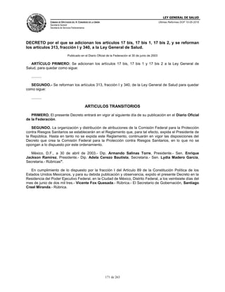 LEY GENERAL DE SALUD
CÁMARA DE DIPUTADOS DEL H. CONGRESO DE LA UNIÓN
Secretaría General
Secretaría de Servicios Parlamentarios
Últimas Reformas DOF 10-05-2016
171 de 263
DECRETO por el que se adicionan los artículos 17 bis, 17 bis 1, 17 bis 2, y se reforman
los artículos 313, fracción I y 340, a la Ley General de Salud.
Publicado en el Diario Oficial de la Federación el 30 de junio de 2003
ARTÍCULO PRIMERO: Se adicionan los artículos 17 bis, 17 bis 1 y 17 bis 2 a la Ley General de
Salud, para quedar como sigue:
..........
SEGUNDO.- Se reforman los artículos 313, fracción I y 340, de la Ley General de Salud para quedar
como sigue:
..........
ARTICULOS TRANSITORIOS
PRIMERO. El presente Decreto entrará en vigor al siguiente día de su publicación en el Diario Oficial
de la Federación.
SEGUNDO. La organización y distribución de atribuciones de la Comisión Federal para la Protección
contra Riesgos Sanitarios se establecerán en el Reglamento que, para tal efecto, expida el Presidente de
la República. Hasta en tanto no se expida este Reglamento, continuarán en vigor las disposiciones del
Decreto que crea la Comisión Federal para la Protección contra Riesgos Sanitarios, en lo que no se
opongan a lo dispuesto por este ordenamiento.
México, D.F., a 30 de abril de 2003.- Dip. Armando Salinas Torre, Presidente.- Sen. Enrique
Jackson Ramírez, Presidente.- Dip. Adela Cerezo Bautista, Secretaria.- Sen. Lydia Madero García,
Secretaria.- Rúbricas".
En cumplimiento de lo dispuesto por la fracción I del Artículo 89 de la Constitución Política de los
Estados Unidos Mexicanos, y para su debida publicación y observancia, expido el presente Decreto en la
Residencia del Poder Ejecutivo Federal, en la Ciudad de México, Distrito Federal, a los veintisiete días del
mes de junio de dos mil tres.- Vicente Fox Quesada.- Rúbrica.- El Secretario de Gobernación, Santiago
Creel Miranda.- Rúbrica.
 