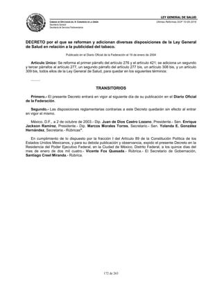 LEY GENERAL DE SALUD
CÁMARA DE DIPUTADOS DEL H. CONGRESO DE LA UNIÓN
Secretaría General
Secretaría de Servicios Parlamentarios
Últimas Reformas DOF 10-05-2016
172 de 263
DECRETO por el que se reforman y adicionan diversas disposiciones de la Ley General
de Salud en relación a la publicidad del tabaco.
Publicado en el Diario Oficial de la Federación el 19 de enero de 2004
Artículo Unico: Se reforma el primer párrafo del artículo 276 y el artículo 421; se adiciona un segundo
y tercer párrafos al artículo 277, un segundo párrafo del artículo 277 bis, un artículo 308 bis, y un artículo
309 bis, todos ellos de la Ley General de Salud, para quedar en los siguientes términos:
.........
TRANSITORIOS
Primero.- El presente Decreto entrará en vigor al siguiente día de su publicación en el Diario Oficial
de la Federación.
Segundo.- Las disposiciones reglamentarias contrarias a este Decreto quedarán sin efecto al entrar
en vigor el mismo.
México, D.F., a 2 de octubre de 2003.- Dip. Juan de Dios Castro Lozano, Presidente.- Sen. Enrique
Jackson Ramírez, Presidente.- Dip. Marcos Morales Torres, Secretario.- Sen. Yolanda E. González
Hernández, Secretaria.- Rúbricas".
En cumplimiento de lo dispuesto por la fracción I del Artículo 89 de la Constitución Política de los
Estados Unidos Mexicanos, y para su debida publicación y observancia, expido el presente Decreto en la
Residencia del Poder Ejecutivo Federal, en la Ciudad de México, Distrito Federal, a los quince días del
mes de enero de dos mil cuatro.- Vicente Fox Quesada.- Rúbrica.- El Secretario de Gobernación,
Santiago Creel Miranda.- Rúbrica.
 