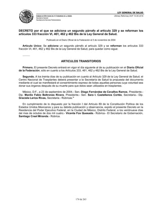 LEY GENERAL DE SALUD
CÁMARA DE DIPUTADOS DEL H. CONGRESO DE LA UNIÓN
Secretaría General
Secretaría de Servicios Parlamentarios
Últimas Reformas DOF 10-05-2016
174 de 263
DECRETO por el que se adiciona un segundo párrafo al artículo 329 y se reforman los
artículos 333 fracción VI, 461, 462 y 462 Bis de la Ley General de Salud.
Publicado en el Diario Oficial de la Federación el 5 de noviembre de 2004
Artículo Unico: Se adiciona un segundo párrafo al artículo 329 y se reforman los artículos 333
fracción VI, 461, 462 y 462 Bis de la Ley General de Salud, para quedar como sigue:
..........
ARTICULOS TRANSITORIOS
Primero. El presente Decreto entrará en vigor el día siguiente al de su publicación en el Diario Oficial
de la Federación, sólo en cuanto a los Artículos 333, 461, 462 y 462 Bis de la Ley General de Salud.
Segundo. A los treinta días de su publicación en cuanto al Artículo 329 de la Ley General de Salud, el
Centro Nacional de Trasplantes deberá presentar a la Secretaría de Salud la propuesta del documento
mediante el cual se manifestará el consentimiento expreso de todas aquellas personas cuya voluntad sea
donar sus órganos después de su muerte para que éstos sean utilizados en trasplantes.
México, D.F., a 23 de septiembre de 2004.- Sen. Diego Fernández de Cevallos Ramos, Presidente.-
Dip. Manlio Fabio Beltrones Rivera, Presidente.- Sen. Sara I. Castellanos Cortés, Secretaria.- Dip.
Graciela Larios Rivas, Secretaria.- Rúbricas."
En cumplimiento de lo dispuesto por la fracción I del Artículo 89 de la Constitución Política de los
Estados Unidos Mexicanos y para su debida publicación y observancia, expido el presente Decreto en la
Residencia del Poder Ejecutivo Federal, en la Ciudad de México, Distrito Federal, a los veintinueve días
del mes de octubre de dos mil cuatro.- Vicente Fox Quesada.- Rúbrica.- El Secretario de Gobernación,
Santiago Creel Miranda.- Rúbrica.
 