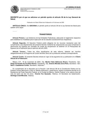 LEY GENERAL DE SALUD
CÁMARA DE DIPUTADOS DEL H. CONGRESO DE LA UNIÓN
Secretaría General
Secretaría de Servicios Parlamentarios
Últimas Reformas DOF 10-05-2016
175 de 263
DECRETO por el que se adiciona un párrafo quinto al artículo 36 de la Ley General de
Salud.
Publicado en el Diario Oficial de la Federación el 18 de enero de 2005
ARTÍCULO ÚNICO.- Se ADICIONA un párrafo quinto al artículo 36 de la Ley General de Salud para
quedar como sigue:
..........
TRANSITORIOS
Artículo Primero.- Los Gobiernos de las Entidades Federativas, adecuarán el reglamento respectivo
para establecer la modalidad para la ejecución de los estudios socioeconómicos respectivos.
Artículo Segundo.- El Ejecutivo Federal podrá allegarse de los recursos necesarios para dar
cumplimiento a las disposiciones del presente Decreto mediante las asignaciones que para compensar la
disminución de ingresos por concepto de cuotas de recuperación se destinen en el Presupuesto de
Egresos de la Federación para el ejercicio del año 2005.
Artículo Tercero.- Todos los niños beneficiarios de esta reforma, deberán ser inscritos
obligatoriamente en el Programa de Control del Niño Sano de la jurisdicción sanitaria correspondiente.
Artículo Cuarto.- El presente Decreto entrará en vigor al día siguiente de su publicación en el Diario
Oficial de la Federación.
México, D.F., 18 de noviembre de 2004.- Dip. Manlio Fabio Beltrones Rivera, Presidente.- Sen.
Diego Fernández de Cevallos Ramos, Presidente.- Dip. Antonio Morales de la Peña, Secretario.- Sen.
Sara I. Castellanos Cortés, Secretaria.- Rúbricas."
En cumplimiento de lo dispuesto por la fracción I del Artículo 89 de la Constitución Política de los
Estados Unidos Mexicanos y para su debida publicación y observancia, expido el presente Decreto en la
Residencia del Poder Ejecutivo Federal, en la Ciudad de México, Distrito Federal, a los catorce días del
mes de enero de dos mil cinco.- Vicente Fox Quesada.- Rúbrica.- El Secretario de Gobernación,
Santiago Creel Miranda.- Rúbrica.
 