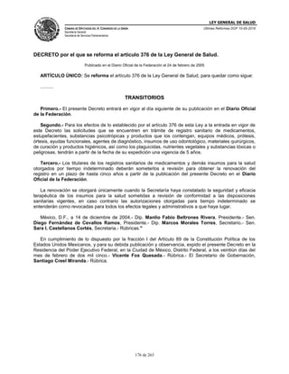 LEY GENERAL DE SALUD
CÁMARA DE DIPUTADOS DEL H. CONGRESO DE LA UNIÓN
Secretaría General
Secretaría de Servicios Parlamentarios
Últimas Reformas DOF 10-05-2016
176 de 263
DECRETO por el que se reforma el artículo 376 de la Ley General de Salud.
Publicado en el Diario Oficial de la Federación el 24 de febrero de 2005
ARTÍCULO ÚNICO: Se reforma el artículo 376 de la Ley General de Salud, para quedar como sigue:
..........
TRANSITORIOS
Primero.- El presente Decreto entrará en vigor al día siguiente de su publicación en el Diario Oficial
de la Federación.
Segundo.- Para los efectos de lo establecido por el artículo 376 de esta Ley a la entrada en vigor de
este Decreto las solicitudes que se encuentren en trámite de registro sanitario de medicamentos,
estupefacientes, substancias psicotrópicas y productos que los contengan, equipos médicos, prótesis,
órtesis, ayudas funcionales, agentes de diagnóstico, insumos de uso odontológico, materiales quirúrgicos,
de curación y productos higiénicos, así como los plaguicidas, nutrientes vegetales y substancias tóxicas o
peligrosas, tendrán a partir de la fecha de su expedición una vigencia de 5 años.
Tercero.- Los titulares de los registros sanitarios de medicamentos y demás insumos para la salud
otorgados por tiempo indeterminado deberán someterlos a revisión para obtener la renovación del
registro en un plazo de hasta cinco años a partir de la publicación del presente Decreto en el Diario
Oficial de la Federación.
La renovación se otorgará únicamente cuando la Secretaría haya constatado la seguridad y eficacia
terapéutica de los insumos para la salud sometidas a revisión de conformidad a las disposiciones
sanitarias vigentes, en caso contrario las autorizaciones otorgadas para tiempo indeterminado se
entenderán como revocadas para todos los efectos legales y administrativos a que haya lugar.
México, D.F., a 14 de diciembre de 2004.- Dip. Manlio Fabio Beltrones Rivera, Presidente.- Sen.
Diego Fernández de Cevallos Ramos, Presidente.- Dip. Marcos Morales Torres, Secretario.- Sen.
Sara I. Castellanos Cortés, Secretaria.- Rúbricas."
En cumplimiento de lo dispuesto por la fracción I del Artículo 89 de la Constitución Política de los
Estados Unidos Mexicanos, y para su debida publicación y observancia, expido el presente Decreto en la
Residencia del Poder Ejecutivo Federal, en la Ciudad de México, Distrito Federal, a los veintiún días del
mes de febrero de dos mil cinco.- Vicente Fox Quesada.- Rúbrica.- El Secretario de Gobernación,
Santiago Creel Miranda.- Rúbrica.
 