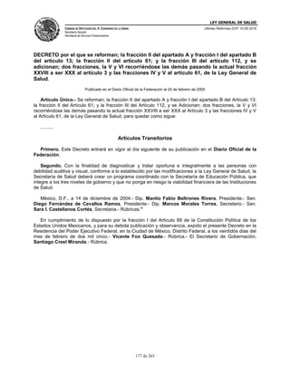 LEY GENERAL DE SALUD
CÁMARA DE DIPUTADOS DEL H. CONGRESO DE LA UNIÓN
Secretaría General
Secretaría de Servicios Parlamentarios
Últimas Reformas DOF 10-05-2016
177 de 263
DECRETO por el que se reforman; la fracción II del apartado A y fracción I del apartado B
del artículo 13; la fracción II del artículo 61; y la fracción III del artículo 112, y se
adicionan; dos fracciones, la V y VI recorriéndose las demás pasando la actual fracción
XXVIII a ser XXX al artículo 3 y las fracciones IV y V al artículo 61, de la Ley General de
Salud.
Publicado en el Diario Oficial de la Federación el 24 de febrero de 2005
Artículo Único.- Se reforman; la fracción II del apartado A y fracción I del apartado B del Artículo 13;
la fracción II del Artículo 61; y la fracción III del Artículo 112, y se Adicionan; dos fracciones, la V y VI
recorriéndose las demás pasando la actual fracción XXVIII a ser XXX al Artículo 3 y las fracciones IV y V
al Artículo 61, de la Ley General de Salud, para quedar como sigue:
..........
Artículos Transitorios
Primero. Este Decreto entrará en vigor al día siguiente de su publicación en el Diario Oficial de la
Federación.
Segundo. Con la finalidad de diagnosticar y tratar oportuna e integralmente a las personas con
debilidad auditiva y visual, conforme a lo establecido por las modificaciones a la Ley General de Salud, la
Secretaría de Salud deberá crear un programa coordinado con la Secretaría de Educación Pública, que
integre a los tres niveles de gobierno y que no ponga en riesgo la viabilidad financiera de las Instituciones
de Salud.
México, D.F., a 14 de diciembre de 2004.- Dip. Manlio Fabio Beltrones Rivera, Presidente.- Sen.
Diego Fernández de Cevallos Ramos, Presidente.- Dip. Marcos Morales Torres, Secretario.- Sen.
Sara I. Castellanos Cortés, Secretaria.- Rúbricas."
En cumplimiento de lo dispuesto por la fracción I del Artículo 89 de la Constitución Política de los
Estados Unidos Mexicanos, y para su debida publicación y observancia, expido el presente Decreto en la
Residencia del Poder Ejecutivo Federal, en la Ciudad de México, Distrito Federal, a los veintidós días del
mes de febrero de dos mil cinco.- Vicente Fox Quesada.- Rúbrica.- El Secretario de Gobernación,
Santiago Creel Miranda.- Rúbrica.
 