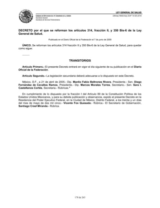 LEY GENERAL DE SALUD
CÁMARA DE DIPUTADOS DEL H. CONGRESO DE LA UNIÓN
Secretaría General
Secretaría de Servicios Parlamentarios
Últimas Reformas DOF 10-05-2016
178 de 263
DECRETO por el que se reforman los artículos 314, fracción II, y 350 Bis-6 de la Ley
General de Salud.
Publicado en el Diario Oficial de la Federación el 7 de junio de 2005
ÚNICO. Se reforman los artículos 314 fracción II y 350 Bis-6 de la Ley General de Salud, para quedar
como sigue:
..........
TRANSITORIOS
Artículo Primero.- El presente Decreto entrará en vigor el día siguiente de su publicación en el Diario
Oficial de la Federación.
Artículo Segundo.- La legislación secundaria deberá adecuarse a lo dispuesto en este Decreto.
México, D.F., a 21 de abril de 2005.- Dip. Manlio Fabio Beltrones Rivera, Presidente.- Sen. Diego
Fernández de Cevallos Ramos, Presidente.- Dip. Marcos Morales Torres, Secretario.- Sen. Sara I.
Castellanos Cortés, Secretaria.- Rúbricas."
En cumplimiento de lo dispuesto por la fracción I del Artículo 89 de la Constitución Política de los
Estados Unidos Mexicanos, y para su debida publicación y observancia, expido el presente Decreto en la
Residencia del Poder Ejecutivo Federal, en la Ciudad de México, Distrito Federal, a los treinta y un días
del mes de mayo de dos mil cinco.- Vicente Fox Quesada.- Rúbrica.- El Secretario de Gobernación,
Santiago Creel Miranda.- Rúbrica.
 