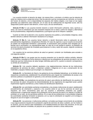 LEY GENERAL DE SALUD
CÁMARA DE DIPUTADOS DEL H. CONGRESO DE LA UNIÓN
Secretaría General
Secretaría de Servicios Parlamentarios
Últimas Reformas DOF 10-05-2016
18 de 263
Los usuarios tendrán el derecho de elegir, de manera libre y voluntaria, al médico que los atienda de
entre los médicos de la unidad del primer nivel de atención que les corresponda por domicilio, en función
del horario de labores y de la disponibilidad de espacios del médico elegido y con base en las reglas
generales que determine cada institución. En el caso de las instituciones de seguridad social, sólo los
asegurados podrán ejercer este derecho, a favor suyo y de sus beneficiarios.
Artículo 51 Bis 1.- Los usuarios tendrán derecho a recibir información suficiente, clara, oportuna, y
veraz, así como la orientación que sea necesaria respecto de su salud y sobre los riesgos y alternativas
de los procedimientos, diagnósticos terapéuticos y quirúrgicos que se le indiquen o apliquen.
Cuando se trate de la atención a los usuarios originarios de pueblos y comunidades indígenas, estos
tendrán derecho a obtener información necesaria en su lengua.
Artículo 51 Bis 2.- Los usuarios tienen derecho a decidir libremente sobre la aplicación de los
procedimientos diagnósticos y terapéuticos ofrecidos. En caso de urgencia o que el usuario se encuentre
en estado de incapacidad transitoria o permanente, la autorización para proceder será otorgada por el
familiar que lo acompañe o su representante legal; en caso de no ser posible lo anterior, el prestador de
servicios de salud procederá de inmediato para preservar la vida y salud del usuario, dejando constancia
en el expediente clínico.
Los usuarios de los servicios públicos de salud en general, contarán con facilidades para acceder a
una segunda opinión.
Artículo 51 Bis 3.- Las quejas que los usuarios presenten por la atención médica recibida, deberán
ser atendidas y resueltas en forma oportuna y efectiva por los prestadores de servicios de salud o por las
instancias que las instituciones de salud tengan definidas para tal fin, cuando la solución corresponda a
su ámbito de competencia.
Artículo 52.- Los usuarios deberán ajustarse a las reglamentaciones internas de las instituciones
prestadoras de servicios de salud, y dispensar cuidado y diligencia en el uso y conservación de los
materiales y equipos médicos que se pongan a su disposición.
Artículo 53.- La Secretaría de Salud y los gobiernos de las entidades federativas, en el ámbito de sus
respectivas competencias, establecerán los procedimientos para regular las modalidades de acceso a los
servicios públicos a la población en general y a los servicios sociales y privados.
Artículo 53 Bis. Los prestadores de servicios de salud, para efectos de identificación de usuarios de
los servicios de salud, incluyendo los derechohabientes de los organismos de seguridad social, podrán
implementar registros biométricos y otros medios de identificación electrónica.
Artículo 54. Las autoridades sanitarias competentes y las propias instituciones de salud, establecerán
procedimientos de orientación y asesoría a los usuarios sobre el uso de los servicios de salud que
requieran, así como mecanismos para que los usuarios o solicitantes presenten sus quejas,
reclamaciones y sugerencias respecto de la prestación de los servicios de salud y en relación a la falta de
probidad, en su caso, de los servidores públicos. En el caso de las poblaciones o comunidades indígenas
las autoridades sanitarias brindarán la asesoría y en su caso la orientación en español y en la lengua o
lenguas en uso en la región o comunidad.
Artículo 55.- Las personas o instituciones públicas o privadas que tengan conocimiento de accidentes
o que alguna persona requiera de la prestación urgente de servicios de salud, cuidarán, por los medios a
su alcance, que los mismos sean trasladados a los establecimientos de salud más cercanos, en los que
puedan recibir atención inmediata, sin perjuicio de su posterior remisión a otras instituciones.
 