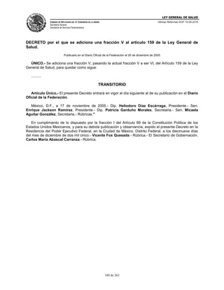 LEY GENERAL DE SALUD
CÁMARA DE DIPUTADOS DEL H. CONGRESO DE LA UNIÓN
Secretaría General
Secretaría de Servicios Parlamentarios
Últimas Reformas DOF 10-05-2016
180 de 263
DECRETO por el que se adiciona una fracción V al artículo 159 de la Ley General de
Salud.
Publicado en el Diario Oficial de la Federación el 26 de diciembre de 2005
ÚNICO.- Se adiciona una fracción V, pasando la actual fracción V a ser VI, del Artículo 159 de la Ley
General de Salud, para quedar como sigue:
..........
TRANSITORIO
Artículo Único.- El presente Decreto entrará en vigor al día siguiente al de su publicación en el Diario
Oficial de la Federación.
México, D.F., a 17 de noviembre de 2005.- Dip. Heliodoro Díaz Escárraga, Presidente.- Sen.
Enrique Jackson Ramírez, Presidente.- Dip. Patricia Garduño Morales, Secretaria.- Sen. Micaela
Aguilar González, Secretaria.- Rúbricas."
En cumplimiento de lo dispuesto por la fracción I del Artículo 89 de la Constitución Política de los
Estados Unidos Mexicanos, y para su debida publicación y observancia, expido el presente Decreto en la
Residencia del Poder Ejecutivo Federal, en la Ciudad de México, Distrito Federal, a los diecinueve días
del mes de diciembre de dos mil cinco.- Vicente Fox Quesada.- Rúbrica.- El Secretario de Gobernación,
Carlos María Abascal Carranza.- Rúbrica.
 