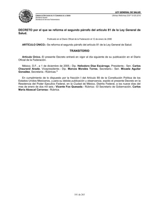 LEY GENERAL DE SALUD
CÁMARA DE DIPUTADOS DEL H. CONGRESO DE LA UNIÓN
Secretaría General
Secretaría de Servicios Parlamentarios
Últimas Reformas DOF 10-05-2016
181 de 263
DECRETO por el que se reforma el segundo párrafo del artículo 81 de la Ley General de
Salud.
Publicado en el Diario Oficial de la Federación el 12 de enero de 2006
ARTÍCULO ÚNICO.- Se reforma el segundo párrafo del artículo 81 de la Ley General de Salud.
TRANSITORIO
Artículo Único. El presente Decreto entrará en vigor al día siguiente de su publicación en el Diario
Oficial de la Federación.
México, D.F., a 1 de diciembre de 2005.- Dip. Heliodoro Díaz Escárraga, Presidente.- Sen. Carlos
Chaurand Arzate, Vicepresidente.- Dip. Marcos Morales Torres, Secretario.- Sen. Micaela Aguilar
González, Secretaria.- Rúbricas."
En cumplimiento de lo dispuesto por la fracción I del Artículo 89 de la Constitución Política de los
Estados Unidos Mexicanos, y para su debida publicación y observancia, expido el presente Decreto en la
Residencia del Poder Ejecutivo Federal, en la Ciudad de México, Distrito Federal, a los nueve días del
mes de enero de dos mil seis.- Vicente Fox Quesada.- Rúbrica.- El Secretario de Gobernación, Carlos
María Abascal Carranza.- Rúbrica.
 