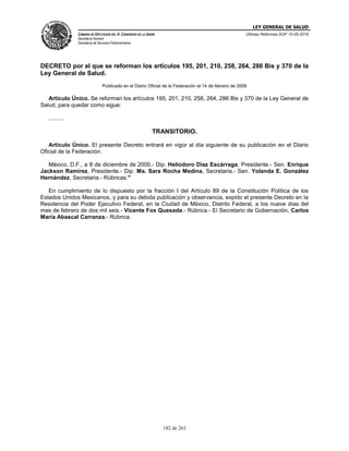 LEY GENERAL DE SALUD
CÁMARA DE DIPUTADOS DEL H. CONGRESO DE LA UNIÓN
Secretaría General
Secretaría de Servicios Parlamentarios
Últimas Reformas DOF 10-05-2016
182 de 263
DECRETO por el que se reforman los artículos 195, 201, 210, 258, 264, 286 Bis y 370 de la
Ley General de Salud.
Publicado en el Diario Oficial de la Federación el 14 de febrero de 2006
Artículo Único. Se reforman los artículos 195, 201, 210, 258, 264, 286 Bis y 370 de la Ley General de
Salud, para quedar como sigue:
..........
TRANSITORIO.
Artículo Único. El presente Decreto entrará en vigor al día siguiente de su publicación en el Diario
Oficial de la Federación.
México, D.F., a 8 de diciembre de 2005.- Dip. Heliodoro Díaz Escárraga, Presidente.- Sen. Enrique
Jackson Ramírez, Presidente.- Dip. Ma. Sara Rocha Medina, Secretaria.- Sen. Yolanda E. González
Hernández, Secretaria.- Rúbricas."
En cumplimiento de lo dispuesto por la fracción I del Artículo 89 de la Constitución Política de los
Estados Unidos Mexicanos, y para su debida publicación y observancia, expido el presente Decreto en la
Residencia del Poder Ejecutivo Federal, en la Ciudad de México, Distrito Federal, a los nueve días del
mes de febrero de dos mil seis.- Vicente Fox Quesada.- Rúbrica.- El Secretario de Gobernación, Carlos
María Abascal Carranza.- Rúbrica.
 