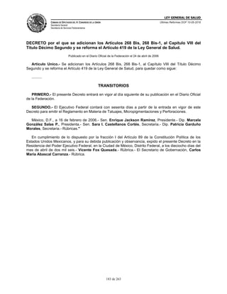 LEY GENERAL DE SALUD
CÁMARA DE DIPUTADOS DEL H. CONGRESO DE LA UNIÓN
Secretaría General
Secretaría de Servicios Parlamentarios
Últimas Reformas DOF 10-05-2016
183 de 263
DECRETO por el que se adicionan los Artículos 268 Bis, 268 Bis-1, al Capítulo VIII del
Título Décimo Segundo y se reforma el Artículo 419 de la Ley General de Salud.
Publicado en el Diario Oficial de la Federación el 24 de abril de 2006
Artículo Unico.- Se adicionan los Artículos 268 Bis, 268 Bis-1, al Capítulo VIII del Título Décimo
Segundo y se reforma el Artículo 419 de la Ley General de Salud, para quedar como sigue:
..........
TRANSITORIOS
PRIMERO.- El presente Decreto entrará en vigor al día siguiente de su publicación en el Diario Oficial
de la Federación.
SEGUNDO.- El Ejecutivo Federal contará con sesenta días a partir de la entrada en vigor de este
Decreto para emitir el Reglamento en Materia de Tatuajes, Micropigmentaciones y Perforaciones.
México, D.F., a 16 de febrero de 2006.- Sen. Enrique Jackson Ramírez, Presidente.- Dip. Marcela
González Salas P., Presidenta.- Sen. Sara I. Castellanos Cortés, Secretaria.- Dip. Patricia Garduño
Morales, Secretaria.- Rúbricas."
En cumplimiento de lo dispuesto por la fracción I del Artículo 89 de la Constitución Política de los
Estados Unidos Mexicanos, y para su debida publicación y observancia, expido el presente Decreto en la
Residencia del Poder Ejecutivo Federal, en la Ciudad de México, Distrito Federal, a los dieciocho días del
mes de abril de dos mil seis.- Vicente Fox Quesada.- Rúbrica.- El Secretario de Gobernación, Carlos
María Abascal Carranza.- Rúbrica.
 