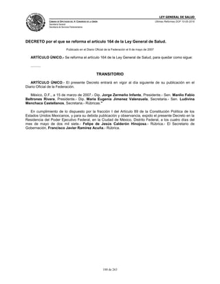 LEY GENERAL DE SALUD
CÁMARA DE DIPUTADOS DEL H. CONGRESO DE LA UNIÓN
Secretaría General
Secretaría de Servicios Parlamentarios
Últimas Reformas DOF 10-05-2016
188 de 263
DECRETO por el que se reforma el artículo 164 de la Ley General de Salud.
Publicado en el Diario Oficial de la Federación el 9 de mayo de 2007
ARTÍCULO ÚNICO.- Se reforma el artículo 164 de la Ley General de Salud, para quedar como sigue:
..........
TRANSITORIO
ARTÍCULO ÚNICO.- El presente Decreto entrará en vigor al día siguiente de su publicación en el
Diario Oficial de la Federación.
México, D.F., a 15 de marzo de 2007.- Dip. Jorge Zermeño Infante, Presidente.- Sen. Manlio Fabio
Beltrones Rivera, Presidente.- Dip. Maria Eugenia Jimenez Valenzuela, Secretaria.- Sen. Ludivina
Menchaca Castellanos, Secretaria.- Rúbricas."
En cumplimiento de lo dispuesto por la fracción I del Artículo 89 de la Constitución Política de los
Estados Unidos Mexicanos, y para su debida publicación y observancia, expido el presente Decreto en la
Residencia del Poder Ejecutivo Federal, en la Ciudad de México, Distrito Federal, a los cuatro días del
mes de mayo de dos mil siete.- Felipe de Jesús Calderón Hinojosa.- Rúbrica.- El Secretario de
Gobernación, Francisco Javier Ramírez Acuña.- Rúbrica.
 