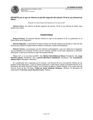LEY GENERAL DE SALUD
CÁMARA DE DIPUTADOS DEL H. CONGRESO DE LA UNIÓN
Secretaría General
Secretaría de Servicios Parlamentarios
Últimas Reformas DOF 10-05-2016
189 de 263
DECRETO por el que se reforma el párrafo segundo del artículo 79 de la Ley General de
Salud.
Publicado en el Diario Oficial de la Federación el 9 de mayo de 2007
Artículo Único.- Se reforma el párrafo segundo del artículo 79 de la Ley General de Salud, para
quedar como sigue:
..........
TRANSITORIOS
Artículo Primero. El presente Decreto entrará en vigor al día siguiente al de su publicación en el
Diario Oficial de la Federación.
Artículo Segundo. La Secretaría de Salud contará con 90 días después de entrada en vigor de este
Decreto para expedir la reglamentación relativa a la atención médica prehospitalaria.
Artículo Tercero. Las personas que den atención prehospitalaria y que son objeto de la regulación
que se establece en el artículo 79 de la Ley en comento, tendrán un año para regularizar su situación
profesional, a partir de la entrada en vigor del presente decreto.
México, D.F., a 1o. de marzo de 2007.- Sen. Manlio Fabio Beltrones Rivera, Presidente.- Dip. Jorge
Zermeño Infante, Presidente.- Sen. Ludivina Menchaca Castellanos, Secretaria.- Dip. Cuauhtemoc
Velasco Oliva, Secretario.- Rúbricas."
En cumplimiento de lo dispuesto por la fracción I del Artículo 89 de la Constitución Política de los
Estados Unidos Mexicanos, y para su debida publicación y observancia, expido el presente Decreto en la
Residencia del Poder Ejecutivo Federal, en la Ciudad de México, Distrito Federal, a los cuatro días del
mes de mayo de dos mil siete.- Felipe de Jesús Calderón Hinojosa.- Rúbrica.- El Secretario de
Gobernación, Francisco Javier Ramírez Acuña.- Rúbrica.
 