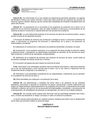LEY GENERAL DE SALUD
CÁMARA DE DIPUTADOS DEL H. CONGRESO DE LA UNIÓN
Secretaría General
Secretaría de Servicios Parlamentarios
Últimas Reformas DOF 10-05-2016
19 de 263
Artículo 56.- De conformidad con lo que señalen las disposiciones generales aplicables, los agentes
del Ministerio Público que reciban informes o denuncias sobre personas que requieran de servicios de
salud de urgencia, deberán disponer que las mismas sean trasladadas de inmediato al establecimiento de
salud más cercano.
Artículo 57.- La participación de la comunidad en los programas de protección de la salud y en la
prestación de los servicios respectivos, tiene por objeto fortalecer la estructura y funcionamiento de los
sistemas de salud e incrementar el mejoramiento del nivel de salud de la población.
Artículo 58.- La comunidad podrá participar en los servicios de salud de los sectores público, social y
privado a través de las siguientes acciones:
I. Promoción de hábitos de conducta que contribuyan a proteger la salud o a solucionar problemas de
salud, e intervención en programas de promoción y mejoramiento de la salud y de prevención de
enfermedades y accidentes;
II. Colaboración en la prevención o tratamiento de problemas ambientales vinculados a la salud;
III. Incorporación, como auxiliares voluntarios, en la realización de tareas simples de atención médica
y asistencia social, y participación en determinadas actividades de operación de los servicios de salud,
bajo la dirección y control de las autoridades correspondientes;
IV. Notificación de la existencia de personas que requieran de servicios de salud, cuando éstas se
encuentren impedidas de solicitar auxilio por sí mismas;
V. Formulación de sugerencias para mejorar los servicios de salud;
V bis. Información a las autoridades sanitarias acerca de efectos secundarios y reacciones adversas
por el uso de medicamentos y otros insumos para la salud o por el uso, desvío o disposición final de
substancias tóxicas o peligrosas y sus desechos, y
VI. Información a las autoridades competentes de las irregularidades o deficiencias que se adviertan
en la prestación de servicios de salud, y
VII. Otras actividades que coadyuven a la protección de la salud.
Artículo 59. Las dependencias y entidades del sector salud y los gobiernos de las entidades
federativas, promoverán y apoyarán la constitución de grupos, asociaciones y demás instituciones que
tengan por objeto participar organizadamente en los programas de promoción y mejoramiento de la salud
individual o colectiva, así como en los de prevención de enfermedades y accidentes, y de prevención de
la discapacidad y de rehabilitación de personas con discapacidad, así como en los cuidados paliativos.
Artículo 60.- Se concede acción popular para denunciar ante las autoridades sanitarias todo hecho,
acto u omisión que represente un riesgo o provoque un daño a la salud de la población.
La acción popular podrá ejercitarse por cualquier persona, bastando para darle curso el señalamiento
de los datos que permitan localizar la causa del riesgo.
CAPITULO V
Atención Materno-Infantil
 