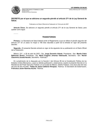 LEY GENERAL DE SALUD
CÁMARA DE DIPUTADOS DEL H. CONGRESO DE LA UNIÓN
Secretaría General
Secretaría de Servicios Parlamentarios
Últimas Reformas DOF 10-05-2016
190 de 263
DECRETO por el que se adiciona un segundo párrafo al artículo 271 de la Ley General de
Salud.
Publicado en el Diario Oficial de la Federación el 19 de junio de 2007
Artículo Único. Se adiciona un segundo párrafo al artículo 271 de la Ley General de Salud, para
quedar como sigue:
..........
TRANSITORIOS
Primero.- La Secretaría de Salud deberá emitir el Reglamento a que se refiere el párrafo segundo del
Artículo 271 en un plazo no mayor a 180 días naturales a partir de la entrada en vigor del presente
Decreto.
Segundo.- El presente Decreto entrará en vigor al día siguiente de su publicación en el Diario Oficial
de la Federación.
México, D.F., a 26 de abril de 2007.- Dip. Jorge Zermeño Infante, Presidente.- Sen. Manlio Fabio
Beltrones Rivera, Presidente.- Dip. Maria Eugenia Jimenez Valenzuela, Secretaria.- Sen. Renán
Cleominio Zoreda Novelo, Secretario.- Rúbricas."
En cumplimiento de lo dispuesto por la fracción I del Artículo 89 de la Constitución Política de los
Estados Unidos Mexicanos, y para su debida publicación y observancia, expido el presente Decreto en la
Residencia del Poder Ejecutivo Federal, en la Ciudad de México, Distrito Federal, a los doce días del mes
de junio de dos mil siete.- Felipe de Jesús Calderón Hinojosa.- Rúbrica.- El Secretario de Gobernación,
Francisco Javier Ramírez Acuña.- Rúbrica.
 