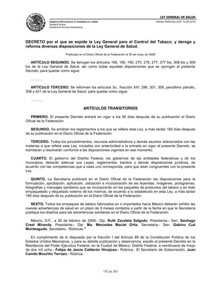LEY GENERAL DE SALUD
CÁMARA DE DIPUTADOS DEL H. CONGRESO DE LA UNIÓN
Secretaría General
Secretaría de Servicios Parlamentarios
Últimas Reformas DOF 10-05-2016
192 de 263
DECRETO por el que se expide la Ley General para el Control del Tabaco; y deroga y
reforma diversas disposiciones de la Ley General de Salud.
Publicado en el Diario Oficial de la Federación el 30 de mayo de 2008
ARTÍCULO SEGUNDO. Se derogan los artículos 188, 189, 190, 275, 276, 277, 277 bis, 308 bis y 309
bis de la Ley General de Salud, así como todas aquellas disposiciones que se opongan al presente
Decreto, para quedar como sigue:
……….
ARTÍCULO TERCERO. Se reforman los artículos 3o., fracción XIV; 286, 301, 308, penúltimo párrafo,
309 y 421 de la Ley General de Salud, para quedar como sigue:
……….
ARTÍCULOS TRANSITORIOS
PRIMERO. El presente Decreto entrará en vigor a los 90 días después de su publicación el Diario
Oficial de la Federación.
SEGUNDO. Se emitirán los reglamentos a los que se refiere esta Ley, a más tardar 180 días después
de su publicación en el Diario Oficial de la Federación.
TERCERO. Todos los procedimientos, recursos administrativos y demás asuntos relacionados con las
materias a que refiere esta Ley, iniciados con anterioridad a la entrada en vigor al presente Decreto, se
tramitarán y resolverán conforme a las disposiciones vigentes en ese momento.
CUARTO. El gobierno del Distrito Federal, los gobiernos de las entidades federativas y de los
municipios, deberán adecuar sus Leyes, reglamentos, bandos y demás disposiciones jurídicas, de
acuerdo con las competencias que a cada uno corresponda, para que sean congruentes con la presente
Ley.
QUINTO. La Secretaría publicará en el Diario Oficial de la Federación las disposiciones para la
formulación, aprobación, aplicación, utilización e incorporación de las leyendas, imágenes, pictogramas,
fotografías y mensajes sanitarios que se incorporarán en los paquetes de productos del tabaco y en todo
empaquetado y etiquetado externo de los mismos, de acuerdo a lo establecido en esta Ley, a más tardar
180 días después de su publicación en el Diario Oficial de la Federación.
SEXTO. Todos los empaques de tabaco fabricados en o importados hacia México deberán exhibir las
nuevas advertencias de salud en un plazo de 9 meses contados a partir de la fecha en que la Secretaría
publique los diseños para las advertencias sanitarias en el Diario Oficial de la Federación.
México, D.F., a 26 de febrero de 2008.- Dip. Ruth Zavaleta Salgado, Presidenta.- Sen. Santiago
Creel Miranda, Presidente.- Dip. Ma. Mercedes Maciel Ortiz, Secretaria.- Sen. Gabino Cué
Monteagudo, Secretario.- Rúbricas."
En cumplimiento de lo dispuesto por la fracción I del Artículo 89 de la Constitución Política de los
Estados Unidos Mexicanos, y para su debida publicación y observancia, expido el presente Decreto en la
Residencia del Poder Ejecutivo Federal, en la Ciudad de México, Distrito Federal, a veintinueve de mayo
de dos mil ocho.- Felipe de Jesús Calderón Hinojosa.- Rúbrica.- El Secretario de Gobernación, Juan
Camilo Mouriño Terrazo.- Rúbrica.
 