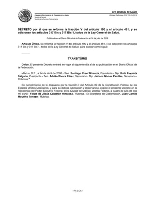LEY GENERAL DE SALUD
CÁMARA DE DIPUTADOS DEL H. CONGRESO DE LA UNIÓN
Secretaría General
Secretaría de Servicios Parlamentarios
Últimas Reformas DOF 10-05-2016
194 de 263
DECRETO por el que se reforma la fracción V del artículo 100 y el artículo 461, y se
adicionan los artículos 317 Bis y 317 Bis 1, todos de la Ley General de Salud.
Publicado en el Diario Oficial de la Federación el 14 de julio de 2008
Artículo Único. Se reforma la fracción V del artículo 100 y el artículo 461, y se adicionan los artículos
317 Bis y 317 Bis 1, todos de la Ley General de Salud, para quedar como sigue:
……….
TRANSITORIO
Único. El presente Decreto entrará en vigor al siguiente día al de su publicación en el Diario Oficial de
la Federación.
México, D.F., a 24 de abril de 2008.- Sen. Santiago Creel Miranda, Presidente.- Dip. Ruth Zavaleta
Salgado, Presidenta.- Sen. Adrián Rivera Pérez, Secretario.- Dip. Jacinto Gómez Pasillas, Secretario.-
Rúbricas."
En cumplimiento de lo dispuesto por la fracción I del Artículo 89 de la Constitución Política de los
Estados Unidos Mexicanos, y para su debida publicación y observancia, expido el presente Decreto en la
Residencia del Poder Ejecutivo Federal, en la Ciudad de México, Distrito Federal, a cuatro de julio de dos
mil ocho.- Felipe de Jesús Calderón Hinojosa.- Rúbrica.- El Secretario de Gobernación, Juan Camilo
Mouriño Terrazo.- Rúbrica.
 