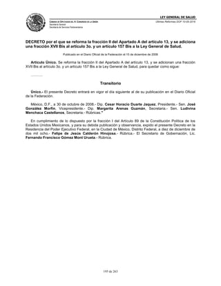 LEY GENERAL DE SALUD
CÁMARA DE DIPUTADOS DEL H. CONGRESO DE LA UNIÓN
Secretaría General
Secretaría de Servicios Parlamentarios
Últimas Reformas DOF 10-05-2016
195 de 263
DECRETO por el que se reforma la fracción II del Apartado A del artículo 13, y se adiciona
una fracción XVII Bis al artículo 3o. y un artículo 157 Bis a la Ley General de Salud.
Publicado en el Diario Oficial de la Federación el 15 de diciembre de 2008
Artículo Único. Se reforma la fracción II del Apartado A del artículo 13, y se adicionan una fracción
XVII Bis al artículo 3o. y un artículo 157 Bis a la Ley General de Salud, para quedar como sigue:
……….
Transitorio
Único.- El presente Decreto entrará en vigor el día siguiente al de su publicación en el Diario Oficial
de la Federación.
México, D.F., a 30 de octubre de 2008.- Dip. Cesar Horacio Duarte Jaquez, Presidente.- Sen. José
González Morfín, Vicepresidente.- Dip. Margarita Arenas Guzmán, Secretaria.- Sen. Ludivina
Menchaca Castellanos, Secretaria.- Rúbricas."
En cumplimiento de lo dispuesto por la fracción I del Artículo 89 de la Constitución Política de los
Estados Unidos Mexicanos, y para su debida publicación y observancia, expido el presente Decreto en la
Residencia del Poder Ejecutivo Federal, en la Ciudad de México, Distrito Federal, a diez de diciembre de
dos mil ocho.- Felipe de Jesús Calderón Hinojosa.- Rúbrica.- El Secretario de Gobernación, Lic.
Fernando Francisco Gómez Mont Urueta.- Rúbrica.
 