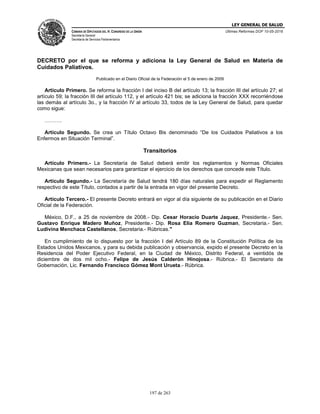 LEY GENERAL DE SALUD
CÁMARA DE DIPUTADOS DEL H. CONGRESO DE LA UNIÓN
Secretaría General
Secretaría de Servicios Parlamentarios
Últimas Reformas DOF 10-05-2016
197 de 263
DECRETO por el que se reforma y adiciona la Ley General de Salud en Materia de
Cuidados Paliativos.
Publicado en el Diario Oficial de la Federación el 5 de enero de 2009
Artículo Primero. Se reforma la fracción I del inciso B del artículo 13; la fracción III del artículo 27; el
artículo 59; la fracción III del artículo 112, y el artículo 421 bis; se adiciona la fracción XXX recorriéndose
las demás al artículo 3o., y la fracción IV al artículo 33, todos de la Ley General de Salud, para quedar
como sigue:
……….
Artículo Segundo. Se crea un Título Octavo Bis denominado “De los Cuidados Paliativos a los
Enfermos en Situación Terminal”.
Transitorios
Artículo Primero.- La Secretaría de Salud deberá emitir los reglamentos y Normas Oficiales
Mexicanas que sean necesarios para garantizar el ejercicio de los derechos que concede este Título.
Artículo Segundo.- La Secretaría de Salud tendrá 180 días naturales para expedir el Reglamento
respectivo de este Título, contados a partir de la entrada en vigor del presente Decreto.
Artículo Tercero.- El presente Decreto entrará en vigor al día siguiente de su publicación en el Diario
Oficial de la Federación.
México, D.F., a 25 de noviembre de 2008.- Dip. Cesar Horacio Duarte Jaquez, Presidente.- Sen.
Gustavo Enrique Madero Muñoz, Presidente.- Dip. Rosa Elia Romero Guzman, Secretaria.- Sen.
Ludivina Menchaca Castellanos, Secretaria.- Rúbricas."
En cumplimiento de lo dispuesto por la fracción I del Artículo 89 de la Constitución Política de los
Estados Unidos Mexicanos, y para su debida publicación y observancia, expido el presente Decreto en la
Residencia del Poder Ejecutivo Federal, en la Ciudad de México, Distrito Federal, a veintidós de
diciembre de dos mil ocho.- Felipe de Jesús Calderón Hinojosa.- Rúbrica.- El Secretario de
Gobernación, Lic. Fernando Francisco Gómez Mont Urueta.- Rúbrica.
 