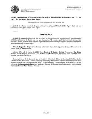 LEY GENERAL DE SALUD
CÁMARA DE DIPUTADOS DEL H. CONGRESO DE LA UNIÓN
Secretaría General
Secretaría de Servicios Parlamentarios
Últimas Reformas DOF 10-05-2016
198 de 263
DECRETO por el que se reforma el artículo 51 y se adicionan los artículos 51 Bis 1, 51 Bis
2 y 51 Bis 3 a la Ley General de Salud.
Publicado en el Diario Oficial de la Federación el 17 de abril de 2009
ÚNICO. Se reforma el artículo 51 y se adicionan los artículos 51 Bis 1, 51 Bis 2 y 51 Bis 3 a la Ley
General de Salud, para quedar como sigue:
……….
TRANSITORIOS
Artículo Primero.- El derecho al que se refiere el artículo 51 podrá ser ejercido por los asegurados
del Sistema Nacional de Salud una vez que transcurran 12 meses a partir de la entrada en vigor del
presente Decreto, a efecto de que dichos organismos efectúen la reorganización que corresponda en los
ámbitos médicos y administrativos.
Artículo Segundo.- El presente Decreto entrará en vigor al día siguiente de su publicación en el
Diario Oficial de la Federación.
México, D.F., a 5 de marzo de 2009.- Sen. Gustavo E. Madero Muñoz, Presidente.- Dip. César
Horacio Duarte Jáquez, Presidente.- Sen. Gabino Cue Monteagudo, Secretario.- Dip. Jacinto Gomez
Pasillas, Secretario.- Rúbricas."
En cumplimiento de lo dispuesto por la fracción I del Artículo 89 de la Constitución Política de los
Estados Unidos Mexicanos, y para su debida publicación y observancia, expido el presente Decreto en la
Residencia del Poder Ejecutivo Federal, en la Ciudad de México, Distrito Federal, a trece de abril de dos
mil nueve.- Felipe de Jesús Calderón Hinojosa.- Rúbrica.- El Secretario de Gobernación, Lic. Fernando
Francisco Gómez Mont Urueta.- Rúbrica.
 