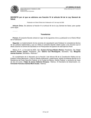 LEY GENERAL DE SALUD
CÁMARA DE DIPUTADOS DEL H. CONGRESO DE LA UNIÓN
Secretaría General
Secretaría de Servicios Parlamentarios
Últimas Reformas DOF 10-05-2016
199 de 263
DECRETO por el que se adiciona una fracción IV al artículo 64 de la Ley General de
Salud.
Publicado en el Diario Oficial de la Federación el 31 de mayo de 2009
Artículo Único. Se adiciona la fracción IV al artículo 64 de la Ley General de Salud, para quedar
como sigue:
……….
Transitorios
Primero. El presente Decreto entrará en vigor el día siguiente al de su publicación en el Diario Oficial
de la Federación.
Segundo. La implementación de las acciones de capacitación para fortalecer la competencia técnica
de las parteras tradicionales a que se refiere el presente Decreto estará sujeta a los recursos que al
efecto autorice la Cámara de Diputados en el Presupuesto de Egresos de cada ejercicio fiscal.
México, D. F., a 2 de abril de 2009.- Sen. Gustavo Enrique Madero Muñoz, Presidente.- Dip. Cesar
Horacio Duarte Jaquez, Presidente.- Sen. Gabino Cué Monteagudo, Secretario.- Dip. Margarita
Arenas Guzmán, Secretaria.- Rúbricas."
En cumplimiento de lo dispuesto por la fracción I del Artículo 89 de la Constitución Política de los
Estados Unidos Mexicanos, y para su debida publicación y observancia, expido el presente Decreto en la
Residencia del Poder Ejecutivo Federal, en la Ciudad de México, Distrito Federal, a veintiocho de mayo
de dos mil nueve.- Felipe de Jesús Calderón Hinojosa.- Rúbrica.- El Secretario de Gobernación, Lic.
Fernando Francisco Gómez Mont Urueta.- Rúbrica.
 