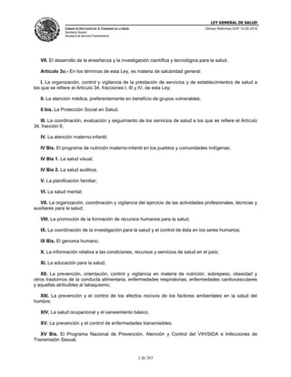 LEY GENERAL DE SALUD
CÁMARA DE DIPUTADOS DEL H. CONGRESO DE LA UNIÓN
Secretaría General
Secretaría de Servicios Parlamentarios
Últimas Reformas DOF 10-05-2016
2 de 263
VII. El desarrollo de la enseñanza y la investigación científica y tecnológica para la salud.
Artículo 3o.- En los términos de esta Ley, es materia de salubridad general:
I. La organización, control y vigilancia de la prestación de servicios y de establecimientos de salud a
los que se refiere el Artículo 34, fracciones I, III y IV, de esta Ley;
II. La atención médica, preferentemente en beneficio de grupos vulnerables;
II bis. La Protección Social en Salud.
III. La coordinación, evaluación y seguimiento de los servicios de salud a los que se refiere el Artículo
34, fracción II;
IV. La atención materno-infantil;
IV Bis. El programa de nutrición materno-infantil en los pueblos y comunidades indígenas;
IV Bis 1. La salud visual;
IV Bis 2. La salud auditiva;
V. La planificación familiar;
VI. La salud mental;
VII. La organización, coordinación y vigilancia del ejercicio de las actividades profesionales, técnicas y
auxiliares para la salud;
VIII. La promoción de la formación de recursos humanos para la salud;
IX. La coordinación de la investigación para la salud y el control de ésta en los seres humanos;
IX Bis. El genoma humano;
X. La información relativa a las condiciones, recursos y servicios de salud en el país;
XI. La educación para la salud;
XII. La prevención, orientación, control y vigilancia en materia de nutrición, sobrepeso, obesidad y
otros trastornos de la conducta alimentaria, enfermedades respiratorias, enfermedades cardiovasculares
y aquellas atribuibles al tabaquismo;
XIII. La prevención y el control de los efectos nocivos de los factores ambientales en la salud del
hombre;
XIV. La salud ocupacional y el saneamiento básico;
XV. La prevención y el control de enfermedades transmisibles;
XV Bis. El Programa Nacional de Prevención, Atención y Control del VIH/SIDA e Infecciones de
Transmisión Sexual;
 