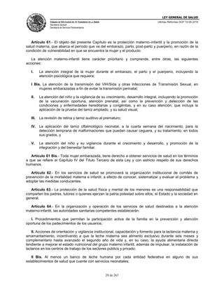 LEY GENERAL DE SALUD
CÁMARA DE DIPUTADOS DEL H. CONGRESO DE LA UNIÓN
Secretaría General
Secretaría de Servicios Parlamentarios
Últimas Reformas DOF 10-05-2016
20 de 263
Artículo 61.- El objeto del presente Capítulo es la protección materno–infantil y la promoción de la
salud materna, que abarca el período que va del embarazo, parto, post-parto y puerperio, en razón de la
condición de vulnerabilidad en que se encuentra la mujer y el producto.
La atención materno-infantil tiene carácter prioritario y comprende, entre otras, las siguientes
acciones:
I. La atención integral de la mujer durante el embarazo, el parto y el puerperio, incluyendo la
atención psicológica que requiera;
I Bis. La atención de la transmisión del VIH/Sida y otras Infecciones de Transmisión Sexual, en
mujeres embarazadas a fin de evitar la transmisión perinatal;
II. La atención del niño y la vigilancia de su crecimiento, desarrollo integral, incluyendo la promoción
de la vacunación oportuna, atención prenatal, así como la prevención y detección de las
condiciones y enfermedades hereditarias y congénitas, y en su caso atención, que incluya la
aplicación de la prueba del tamiz ampliado, y su salud visual;
III. La revisión de retina y tamiz auditivo al prematuro;
IV. La aplicación del tamiz oftalmológico neonatal, a la cuarta semana del nacimiento, para la
detección temprana de malformaciones que puedan causar ceguera, y su tratamiento, en todos
sus grados, y
V. La atención del niño y su vigilancia durante el crecimiento y desarrollo, y promoción de la
integración y del bienestar familiar.
Artículo 61 Bis.- Toda mujer embarazada, tiene derecho a obtener servicios de salud en los términos
a que se refiere el Capítulo IV del Título Tercero de esta Ley y con estricto respeto de sus derechos
humanos.
Artículo 62.- En los servicios de salud se promoverá la organización institucional de comités de
prevención de la mortalidad materna e infantil, a efecto de conocer, sistematizar y evaluar el problema y
adoptar las medidas conducentes.
Artículo 63.- La protección de la salud física y mental de los menores es una responsabilidad que
comparten los padres, tutores o quienes ejerzan la patria potestad sobre ellos, el Estado y la sociedad en
general.
Artículo 64.- En la organización y operación de los servicios de salud destinados a la atención
materno-infantil, las autoridades sanitarias competentes establecerán:
I. Procedimientos que permitan la participación activa de la familia en la prevención y atención
oportuna de los padecimientos de los usuarios;
II. Acciones de orientación y vigilancia institucional, capacitación y fomento para la lactancia materna y
amamantamiento, incentivando a que la leche materna sea alimento exclusivo durante seis meses y
complementario hasta avanzado el segundo año de vida y, en su caso, la ayuda alimentaria directa
tendiente a mejorar el estado nutricional del grupo materno infantil, además de impulsar, la instalación de
lactarios en los centros de trabajo de los sectores público y privado;
II Bis. Al menos un banco de leche humana por cada entidad federativa en alguno de sus
establecimientos de salud que cuente con servicios neonatales;
 