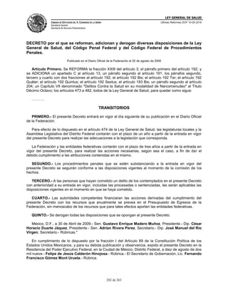 LEY GENERAL DE SALUD
CÁMARA DE DIPUTADOS DEL H. CONGRESO DE LA UNIÓN
Secretaría General
Secretaría de Servicios Parlamentarios
Últimas Reformas DOF 10-05-2016
202 de 263
DECRETO por el que se reforman, adicionan y derogan diversas disposiciones de la Ley
General de Salud, del Código Penal Federal y del Código Federal de Procedimientos
Penales.
Publicado en el Diario Oficial de la Federación el 20 de agosto de 2009
Artículo Primero. Se REFORMA la fracción XXIII del artículo 3; el párrafo primero del artículo 192; y
se ADICIONA un apartado C al artículo 13, un párrafo segundo al artículo 191, los párrafos segundo,
tercero y cuarto con dos fracciones al artículo 192; el artículo 192 Bis; el artículo 192 Ter; el artículo 192
Quáter; el artículo 192 Quintus; el artículo 192 Sextus; el artículo 193 Bis; un párrafo segundo al artículo
204; un Capítulo VII denominado "Delitos Contra la Salud en su modalidad de Narcomenudeo" al Título
Décimo Octavo; los artículos 473 a 482, todos de la Ley General de Salud, para quedar como sigue:
……….
TRANSITORIOS
PRIMERO.- El presente Decreto entrará en vigor al día siguiente de su publicación en el Diario Oficial
de la Federación.
Para efecto de lo dispuesto en el artículo 474 de la Ley General de Salud, las legislaturas locales y la
Asamblea Legislativa del Distrito Federal contarán con el plazo de un año a partir de la entrada en vigor
del presente Decreto para realizar las adecuaciones a la legislación que corresponda.
La Federación y las entidades federativas contarán con el plazo de tres años a partir de la entrada en
vigor del presente Decreto, para realizar las acciones necesarias, según sea el caso, a fin de dar el
debido cumplimiento a las atribuciones contenidas en el mismo.
SEGUNDO.- Los procedimientos penales que se estén substanciando a la entrada en vigor del
presente Decreto se seguirán conforme a las disposiciones vigentes al momento de la comisión de los
hechos.
TERCERO.- A las personas que hayan cometido un delito de los contemplados en el presente Decreto
con anterioridad a su entrada en vigor, incluidas las procesadas o sentenciadas, les serán aplicables las
disposiciones vigentes en el momento en que se haya cometido.
CUARTO.- Las autoridades competentes financiaran las acciones derivadas del cumplimiento del
presente Decreto con los recursos que anualmente se prevea en el Presupuesto de Egresos de la
Federación, sin menoscabo de los recursos que para tales efectos aporten las entidades federativas.
QUINTO.- Se derogan todas las disposiciones que se opongan al presente Decreto.
México, D.F., a 30 de Abril de 2009.- Sen. Gustavo Enrique Madero Muñoz, Presidente.- Dip. César
Horacio Duarte Jáquez, Presidente.- Sen. Adrian Rivera Perez, Secretario.- Dip. José Manuel del Río
Virgen, Secretario.- Rúbricas."
En cumplimiento de lo dispuesto por la fracción I del Artículo 89 de la Constitución Política de los
Estados Unidos Mexicanos, y para su debida publicación y observancia, expido el presente Decreto en la
Residencia del Poder Ejecutivo Federal, en la Ciudad de México, Distrito Federal, a diez de agosto de dos
mil nueve.- Felipe de Jesús Calderón Hinojosa.- Rúbrica.- El Secretario de Gobernación, Lic. Fernando
Francisco Gómez Mont Urueta.- Rúbrica.
 