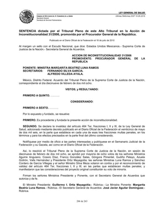 LEY GENERAL DE SALUD
CÁMARA DE DIPUTADOS DEL H. CONGRESO DE LA UNIÓN
Secretaría General
Secretaría de Servicios Parlamentarios
Últimas Reformas DOF 10-05-2016
206 de 263
SENTENCIA dictada por el Tribunal Pleno de este Alto Tribunal en la Acción de
Inconstitucionalidad 31/2006, promovida por el Procurador General de la República.
Publicado en el Diario Oficial de la Federación el 16 de julio de 2010
Al margen un sello con el Escudo Nacional, que dice: Estados Unidos Mexicanos.- Suprema Corte de
Justicia de la Nación.- Secretaría General de Acuerdos.
ACCION DE INCONSTITUCIONALIDAD 31/2006
PROMOVENTE: PROCURADOR GENERAL DE LA
REPUBLICA
PONENTE: MINISTRA MARGARITA BEATRIZ LUNA RAMOS
SECRETARIOS: FERNANDO SILVA GARCIA.
ALFREDO VILLEDA AYALA.
México, Distrito Federal. Acuerdo del Tribunal Pleno de la Suprema Corte de Justicia de la Nación,
correspondiente al día diecinueve de febrero de dos mil ocho.
VISTOS; y RESULTANDO:
PRIMERO A QUINTO. ……….
CONSIDERANDO:
PRIMERO A SEXTO. ……….
Por lo expuesto y fundado, se resuelve:
PRIMERO. Es procedente y fundada la presente acción de inconstitucionalidad.
SEGUNDO. Se declara la invalidez del artículo 464 Ter, fracciones I, II y III, de la Ley General de
Salud, adicionado mediante decreto publicado en el Diario Oficial de la Federación el veinticinco de mayo
de dos mil seis, en la parte que establece en cada una de esas tres fracciones multas penales, en los
términos y para los efectos precisados en la parte final del último considerando.
Notifíquese por medio de oficio a las partes interesadas y publíquese en el Semanario Judicial de la
Federación y su Gaceta, así como en el Diario Oficial de la Federación.
Así, lo resolvió el Tribunal Pleno de la Suprema Corte de Justicia de la Nación, en sesión de
diecinueve de febrero de dos mil ocho, se aprobó por mayoría de ocho votos de los señores Ministros
Aguirre Anguiano, Cossío Díaz, Franco González Salas, Góngora Pimentel, Gudiño Pelayo, Azuela
Güitrón, Valls Hernández y Presidente Ortiz Mayagoitia; las señoras Ministras Luna Ramos y Sánchez
Cordero de García Villegas y el señor Ministro Silva Meza votaron en contra y por el reconocimiento de
validez del artículo 464 Ter, fracciones I, II y III, en las partes que establecen multas penales; y
manifestaron que las consideraciones del proyecto original constituirán su voto de minoría.
Firman los señores Ministros Presidente y Ponente, con el Secretario General de Acuerdos que
autoriza y da fe.
El Ministro Presidente: Guillermo I. Ortiz Mayagoitia.- Rúbrica.- La Ministra Ponente: Margarita
Beatriz Luna Ramos.- Rúbrica.- El Secretario General de Acuerdos: José Javier Aguilar Domínguez.-
Rúbrica.
 