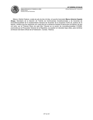 LEY GENERAL DE SALUD
CÁMARA DE DIPUTADOS DEL H. CONGRESO DE LA UNIÓN
Secretaría General
Secretaría de Servicios Parlamentarios
Últimas Reformas DOF 10-05-2016
207 de 263
México, Distrito Federal, a siete de julio de dos mil diez, el suscrito licenciado Marco Antonio Cepeda
Anaya, Secretario de la Sección de Trámite de Controversias Constitucionales y de Acciones de
Inconstitucionalidad de la Subsecretaría General de Acuerdos de la Suprema Corte de Justicia de la
Nación, certifica que las anteriores son copia fiel de la sentencia dictada el diecinueve de febrero de dos
mil ocho, por el Tribunal Pleno de este Alto Tribunal en la acción de inconstitucionalidad 31/2006,
promovida por el Procurador General de la República, se expiden en dieciséis fojas útiles, para remitirse
al Director del Diario Oficial de la Federación.- Conste.- Rúbrica.
 