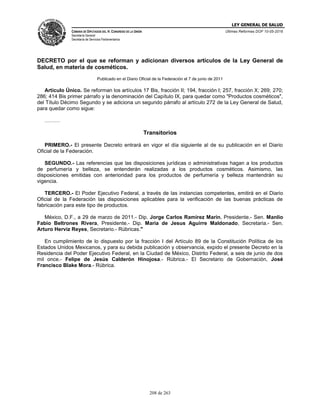 LEY GENERAL DE SALUD
CÁMARA DE DIPUTADOS DEL H. CONGRESO DE LA UNIÓN
Secretaría General
Secretaría de Servicios Parlamentarios
Últimas Reformas DOF 10-05-2016
208 de 263
DECRETO por el que se reforman y adicionan diversos artículos de la Ley General de
Salud, en materia de cosméticos.
Publicado en el Diario Oficial de la Federación el 7 de junio de 2011
Artículo Único. Se reforman los artículos 17 Bis, fracción II; 194, fracción I; 257, fracción X; 269; 270;
286; 414 Bis primer párrafo y la denominación del Capítulo IX, para quedar como "Productos cosméticos",
del Título Décimo Segundo y se adiciona un segundo párrafo al artículo 272 de la Ley General de Salud,
para quedar como sigue:
………
Transitorios
PRIMERO.- El presente Decreto entrará en vigor el día siguiente al de su publicación en el Diario
Oficial de la Federación.
SEGUNDO.- Las referencias que las disposiciones jurídicas o administrativas hagan a los productos
de perfumería y belleza, se entenderán realizadas a los productos cosméticos. Asimismo, las
disposiciones emitidas con anterioridad para los productos de perfumería y belleza mantendrán su
vigencia.
TERCERO.- El Poder Ejecutivo Federal, a través de las instancias competentes, emitirá en el Diario
Oficial de la Federación las disposiciones aplicables para la verificación de las buenas prácticas de
fabricación para este tipo de productos.
México, D.F., a 29 de marzo de 2011.- Dip. Jorge Carlos Ramirez Marin, Presidente.- Sen. Manlio
Fabio Beltrones Rivera, Presidente.- Dip. Maria de Jesus Aguirre Maldonado, Secretaria.- Sen.
Arturo Herviz Reyes, Secretario.- Rúbricas."
En cumplimiento de lo dispuesto por la fracción I del Artículo 89 de la Constitución Política de los
Estados Unidos Mexicanos, y para su debida publicación y observancia, expido el presente Decreto en la
Residencia del Poder Ejecutivo Federal, en la Ciudad de México, Distrito Federal, a seis de junio de dos
mil once.- Felipe de Jesús Calderón Hinojosa.- Rúbrica.- El Secretario de Gobernación, José
Francisco Blake Mora.- Rúbrica.
 