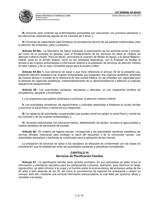 LEY GENERAL DE SALUD
CÁMARA DE DIPUTADOS DEL H. CONGRESO DE LA UNIÓN
Secretaría General
Secretaría de Servicios Parlamentarios
Últimas Reformas DOF 10-05-2016
21 de 263
III. Acciones para controlar las enfermedades prevenibles por vacunación, los procesos diarreicos y
las infecciones respiratorias agudas de los menores de 5 años, y
IV. Acciones de capacitación para fortalecer la competencia técnica de las parteras tradicionales, para
la atención del embarazo, parto y puerperio.
Artículo 64 Bis.- La Secretaría de Salud impulsará la participación de los sectores social y privado,
así como de la sociedad en general, para el fortalecimiento de los servicios de salud en materia de
atención materno-infantil. Para tal efecto, promoverá la creación de Redes de Apoyo a la Salud Materno-
Infantil, tanto en el ámbito federal, como en las entidades federativas, con la finalidad de facilitar el
acceso a las mujeres embarazadas a información relativa a la prestación de servicios de atención médica
en esta materia, y en su caso, brindarles apoyo para el acceso a ellos.
Artículo 64 Bis 1. Los servicios de salud a que hace referencia el artículo 34 de la presente Ley,
prestarán atención expedita a las mujeres embarazadas que presenten una urgencia obstétrica, solicitada
de manera directa o a través de la referencia de otra unidad médica, en las unidades con capacidad para
la atención de urgencias obstétricas, independientemente de su derechohabiencia o afiliación a cualquier
esquema de aseguramiento.
Artículo 65.- Las autoridades sanitarias, educativas y laborales, en sus respectivos ámbitos de
competencia, apoyarán y fomentarán:
I. Los programas para padres destinados a promover la atención materno-infantil;
II. Las actividades recreativas, de esparcimiento y culturales destinadas a fortalecer el núcleo familiar
y promover la salud física y mental de sus integrantes;
III. La vigilancia de actividades ocupacionales que puedan poner en peligro la salud física y mental de
los menores y de las mujeres embarazadas, y
IV. Acciones relacionadas con educación básica, alfabetización de adultos, accesos al agua potable y
medios sanitarios de eliminación de excreta.
Artículo 66.- En materia de higiene escolar, corresponde a las autoridades sanitarias establecer las
normas oficiales mexicanas para proteger la salud del educando y de la comunidad escolar. Las
autoridades educativas y sanitarias se coordinarán para la aplicación de las mismas.
La prestación de servicios de salud a los escolares se efectuará de conformidad con las bases de
coordinación que se establezcan entre las autoridades sanitarias y educativas competentes.
CAPITULO VI
Servicios de Planificación Familiar
Artículo 67.- La planificación familiar tiene carácter prioritario. En sus actividades se debe incluir la
información y orientación educativa para los adolescentes y jóvenes. Asimismo, para disminuir el riesgo
reproductivo, se debe informar a la mujer y al hombre sobre la inconveniencia del embarazo antes de los
20 años o bien después de los 35, así como la conveniencia de espaciar los embarazos y reducir su
número; todo ello, mediante una correcta información anticonceptiva, la cual debe ser oportuna, eficaz y
completa a la pareja.
 