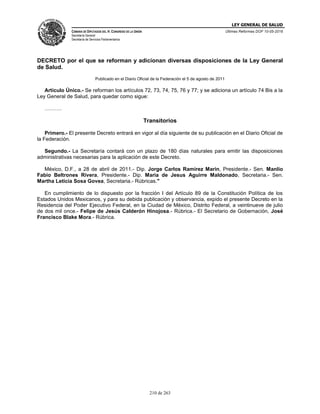 LEY GENERAL DE SALUD
CÁMARA DE DIPUTADOS DEL H. CONGRESO DE LA UNIÓN
Secretaría General
Secretaría de Servicios Parlamentarios
Últimas Reformas DOF 10-05-2016
210 de 263
DECRETO por el que se reforman y adicionan diversas disposiciones de la Ley General
de Salud.
Publicado en el Diario Oficial de la Federación el 5 de agosto de 2011
Artículo Único.- Se reforman los artículos 72, 73, 74, 75, 76 y 77; y se adiciona un artículo 74 Bis a la
Ley General de Salud, para quedar como sigue:
……….
Transitorios
Primero.- El presente Decreto entrará en vigor al día siguiente de su publicación en el Diario Oficial de
la Federación.
Segundo.- La Secretaría contará con un plazo de 180 días naturales para emitir las disposiciones
administrativas necesarias para la aplicación de este Decreto.
México, D.F., a 28 de abril de 2011.- Dip. Jorge Carlos Ramirez Marin, Presidente.- Sen. Manlio
Fabio Beltrones Rivera, Presidente.- Dip. Maria de Jesus Aguirre Maldonado, Secretaria.- Sen.
Martha Leticia Sosa Govea, Secretaria.- Rúbricas."
En cumplimiento de lo dispuesto por la fracción I del Artículo 89 de la Constitución Política de los
Estados Unidos Mexicanos, y para su debida publicación y observancia, expido el presente Decreto en la
Residencia del Poder Ejecutivo Federal, en la Ciudad de México, Distrito Federal, a veintinueve de julio
de dos mil once.- Felipe de Jesús Calderón Hinojosa.- Rúbrica.- El Secretario de Gobernación, José
Francisco Blake Mora.- Rúbrica.
 