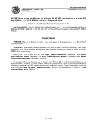 LEY GENERAL DE SALUD
CÁMARA DE DIPUTADOS DEL H. CONGRESO DE LA UNIÓN
Secretaría General
Secretaría de Servicios Parlamentarios
Últimas Reformas DOF 10-05-2016
211 de 263
DECRETO por el que se reforman los artículos 81, 83, 271 y se adiciona el artículo 272
Bis, 272 Bis 1, 272 Bis 2, 272 Bis 3 de la Ley General de Salud.
Publicado en el Diario Oficial de la Federación el 1 de septiembre de 2011
ARTÍCULO ÚNICO.- SE REFORMAN LOS ARTÍCULOS 81, 83, 271 Y SE ADICIONA EL ARTÍCULO
272 BIS, 272 BIS 1, 272 BIS 2, 272 BIS 3 DE LA LEY GENERAL DE SALUD, PARA QUEDAR COMO
SIGUE:
……….
TRANSITORIOS
PRIMERO.- El presente Decreto entrará en vigor al día siguiente de su publicación en el Diario Oficial
de la Federación.
SEGUNDO.- La Secretaría de Salud contará con un plazo no mayor a 120 días contados a partir de su
publicación en el Diario Oficial de la Federación, para emitir las disposiciones a que se refiere el artículo
272 Bis de la presente Ley.
México, D.F., a 29 de abril de 2011.- Dip. Jorge Carlos Ramirez Marin, Presidente.- Sen. Manlio
Fabio Beltrones Rivera, Presidente.- Dip. Maria Guadalupe Garcia Almanza, Secretaria.- Sen. Renán
Cleominio Zoreda Novelo, Secretario.- Rúbricas."
En cumplimiento de lo dispuesto por la fracción I del Artículo 89 de la Constitución Política de los
Estados Unidos Mexicanos, y para su debida publicación y observancia, expido el presente Decreto en la
Residencia del Poder Ejecutivo Federal, en la Ciudad de México, Distrito Federal, a treinta de agosto de
dos mil once.- Felipe de Jesús Calderón Hinojosa.- Rúbrica.- El Secretario de Gobernación, José
Francisco Blake Mora.- Rúbrica.
 