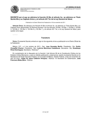 LEY GENERAL DE SALUD
CÁMARA DE DIPUTADOS DEL H. CONGRESO DE LA UNIÓN
Secretaría General
Secretaría de Servicios Parlamentarios
Últimas Reformas DOF 10-05-2016
212 de 263
DECRETO por el que se adiciona la fracción IX Bis al artículo 3o.; se adiciona un Título
Quinto Bis y su Capítulo Unico; y el artículo 421 Ter de la Ley General de Salud.
Publicado en el Diario Oficial de la Federación el 16 de noviembre de 2011
Artículo Único. Se adiciona una fracción IX Bis al artículo 3o.; se adiciona un Título Quinto Bis y su
Capítulo Único denominado “El Genoma Humano” con los artículos 103 Bis, 103 Bis 1, 103 Bis 2, 103 Bis
3, 103 Bis 4, 103 Bis 5, 103 Bis 6 y 103 Bis 7, y el artículo 421 Ter, a la Ley General de Salud, para
quedar como sigue:
……….
Transitorio
Único. El presente Decreto entrará en vigor al día siguiente al de su publicación en el Diario Oficial de
la Federación.
México, D.F., a 4 de octubre de 2011.- Sen. Jose Gonzalez Morfin, Presidente.- Dip. Emilio
Chuayffet Chemor, Presidente.- Sen. Ludivina Menchaca Castellanos, Secretaria.- Dip. Guadalupe
Pérez Domínguez, Secretaria.- Rúbricas."
En cumplimiento de lo dispuesto por la fracción I del Artículo 89 de la Constitución Política de los
Estados Unidos Mexicanos, y para su debida publicación y observancia, expido el presente Decreto en la
Residencia del Poder Ejecutivo Federal, en la Ciudad de México, Distrito Federal, a diez de noviembre de
dos mil once.- Felipe de Jesús Calderón Hinojosa.- Rúbrica.- El Secretario de Gobernación, José
Francisco Blake Mora.- Rúbrica.
 