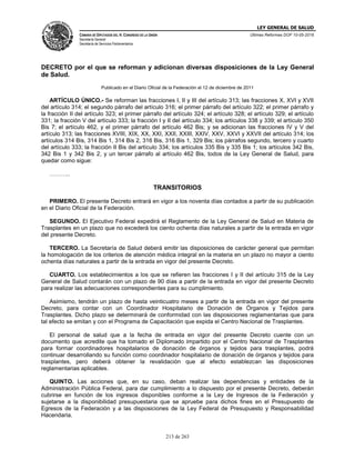 LEY GENERAL DE SALUD
CÁMARA DE DIPUTADOS DEL H. CONGRESO DE LA UNIÓN
Secretaría General
Secretaría de Servicios Parlamentarios
Últimas Reformas DOF 10-05-2016
213 de 263
DECRETO por el que se reforman y adicionan diversas disposiciones de la Ley General
de Salud.
Publicado en el Diario Oficial de la Federación el 12 de diciembre de 2011
ARTÍCULO ÚNICO.- Se reforman las fracciones I, II y III del artículo 313; las fracciones X, XVI y XVII
del artículo 314; el segundo párrafo del artículo 316; el primer párrafo del artículo 322; el primer párrafo y
la fracción II del artículo 323; el primer párrafo del artículo 324; el artículo 328; el artículo 329; el artículo
331; la fracción V del artículo 333; la fracción I y II del artículo 334; los artículos 338 y 339; el artículo 350
Bis 7; el artículo 462, y el primer párrafo del artículo 462 Bis; y se adicionan las fracciones IV y V del
artículo 313; las fracciones XVIII, XIX, XX, XXI, XXII, XXIII, XXIV, XXV, XXVI y XXVII del artículo 314; los
artículos 314 Bis, 314 Bis 1, 314 Bis 2, 316 Bis, 316 Bis 1, 329 Bis; los párrafos segundo, tercero y cuarto
del artículo 333; la fracción II Bis del artículo 334; los artículos 335 Bis y 335 Bis 1; los artículos 342 Bis,
342 Bis 1 y 342 Bis 2, y un tercer párrafo al artículo 462 Bis, todos de la Ley General de Salud, para
quedar como sigue:
………..
TRANSITORIOS
PRIMERO. El presente Decreto entrará en vigor a los noventa días contados a partir de su publicación
en el Diario Oficial de la Federación.
SEGUNDO. El Ejecutivo Federal expedirá el Reglamento de la Ley General de Salud en Materia de
Trasplantes en un plazo que no excederá los ciento ochenta días naturales a partir de la entrada en vigor
del presente Decreto.
TERCERO. La Secretaría de Salud deberá emitir las disposiciones de carácter general que permitan
la homologación de los criterios de atención médica integral en la materia en un plazo no mayor a ciento
ochenta días naturales a partir de la entrada en vigor del presente Decreto.
CUARTO. Los establecimientos a los que se refieren las fracciones I y II del artículo 315 de la Ley
General de Salud contarán con un plazo de 90 días a partir de la entrada en vigor del presente Decreto
para realizar las adecuaciones correspondientes para su cumplimiento.
Asimismo, tendrán un plazo de hasta veinticuatro meses a partir de la entrada en vigor del presente
Decreto, para contar con un Coordinador Hospitalario de Donación de Órganos y Tejidos para
Trasplantes. Dicho plazo se determinará de conformidad con las disposiciones reglamentarias que para
tal efecto se emitan y con el Programa de Capacitación que expida el Centro Nacional de Trasplantes.
El personal de salud que a la fecha de entrada en vigor del presente Decreto cuente con un
documento que acredite que ha tomado el Diplomado impartido por el Centro Nacional de Trasplantes
para formar coordinadores hospitalarios de donación de órganos y tejidos para trasplantes, podrá
continuar desarrollando su función como coordinador hospitalario de donación de órganos y tejidos para
trasplantes, pero deberá obtener la revalidación que al efecto establezcan las disposiciones
reglamentarias aplicables.
QUINTO. Las acciones que, en su caso, deban realizar las dependencias y entidades de la
Administración Pública Federal, para dar cumplimiento a lo dispuesto por el presente Decreto, deberán
cubrirse en función de los ingresos disponibles conforme a la Ley de Ingresos de la Federación y
sujetarse a la disponibilidad presupuestaria que se apruebe para dichos fines en el Presupuesto de
Egresos de la Federación y a las disposiciones de la Ley Federal de Presupuesto y Responsabilidad
Hacendaria.
 