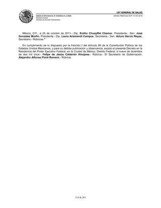 LEY GENERAL DE SALUD
CÁMARA DE DIPUTADOS DEL H. CONGRESO DE LA UNIÓN
Secretaría General
Secretaría de Servicios Parlamentarios
Últimas Reformas DOF 10-05-2016
214 de 263
México, D.F., a 25 de octubre de 2011.- Dip. Emilio Chuayffet Chemor, Presidente.- Sen. José
González Morfín, Presidente.- Dip. Laura Arizmendi Campos, Secretaria.- Sen. Arturo Herviz Reyes,
Secretario.- Rúbricas."
En cumplimiento de lo dispuesto por la fracción I del Artículo 89 de la Constitución Política de los
Estados Unidos Mexicanos, y para su debida publicación y observancia, expido el presente Decreto en la
Residencia del Poder Ejecutivo Federal, en la Ciudad de México, Distrito Federal, a nueve de diciembre
de dos mil once.- Felipe de Jesús Calderón Hinojosa.- Rúbrica.- El Secretario de Gobernación,
Alejandro Alfonso Poiré Romero.- Rúbrica.
 