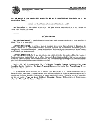 LEY GENERAL DE SALUD
CÁMARA DE DIPUTADOS DEL H. CONGRESO DE LA UNIÓN
Secretaría General
Secretaría de Servicios Parlamentarios
Últimas Reformas DOF 10-05-2016
215 de 263
DECRETO por el que se adiciona el artículo 41 Bis y se reforma el artículo 98 de la Ley
General de Salud.
Publicado en el Diario Oficial de la Federación el 14 de diciembre de 2011
ARTÍCULO ÚNICO.- Se adiciona el Artículo 41 Bis; y se reforma el Artículo 98 de la Ley General de
Salud, para quedar como sigue:
………..
TRANSITORIOS
ARTÍCULO PRIMERO. El presente Decreto entrará en vigor al día siguiente de su publicación en el
Diario Oficial de la Federación.
ARTÍCULO SEGUNDO. En un lapso que no excederá de noventa días naturales, la Secretaría de
Salud, a través de la Comisión Nacional de Bioética, expedirá las disposiciones necesarias para la
integración y funcionamiento de los Comités Hospitalarios de Bioética y las características de los centros
hospitalarios que deben tenerlos.
ARTÍCULO TERCERO. Por lo que se refiere a los establecimientos del sector público, la creación y
funcionamiento de los comités a que se refiere el presente Decreto se sujetarán a los recursos humanos,
materiales y financieros de dichos establecimientos, así como a la disponibilidad presupuestaria aprobada
para tales efectos en el ejercicio fiscal correspondiente.
México, D.F., a 3 de noviembre de 2011.- Dip. Emilio Chuayffet Chemor, Presidente.- Sen. José
González Morfín, Presidente.- Dip. Laura Arizmendi Campos, Secretaria.- Sen. Arturo Herviz Reyes,
Secretario.- Rúbricas."
En cumplimiento de lo dispuesto por la fracción I del Artículo 89 de la Constitución Política de los
Estados Unidos Mexicanos, y para su debida publicación y observancia, expido el presente Decreto en la
Residencia del Poder Ejecutivo Federal, en la Ciudad de México, Distrito Federal, a nueve de diciembre
de dos mil once.- Felipe de Jesús Calderón Hinojosa.- Rúbrica.- El Secretario de Gobernación,
Alejandro Alfonso Poiré Romero.- Rúbrica.
 