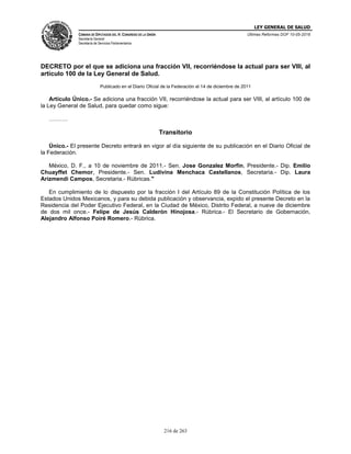 LEY GENERAL DE SALUD
CÁMARA DE DIPUTADOS DEL H. CONGRESO DE LA UNIÓN
Secretaría General
Secretaría de Servicios Parlamentarios
Últimas Reformas DOF 10-05-2016
216 de 263
DECRETO por el que se adiciona una fracción VII, recorriéndose la actual para ser VIII, al
artículo 100 de la Ley General de Salud.
Publicado en el Diario Oficial de la Federación el 14 de diciembre de 2011
Artículo Único.- Se adiciona una fracción VII, recorriéndose la actual para ser VIII, al artículo 100 de
la Ley General de Salud, para quedar como sigue:
……….
Transitorio
Único.- El presente Decreto entrará en vigor al día siguiente de su publicación en el Diario Oficial de
la Federación.
México, D. F., a 10 de noviembre de 2011.- Sen. Jose Gonzalez Morfin, Presidente.- Dip. Emilio
Chuayffet Chemor, Presidente.- Sen. Ludivina Menchaca Castellanos, Secretaria.- Dip. Laura
Arizmendi Campos, Secretaria.- Rúbricas."
En cumplimiento de lo dispuesto por la fracción I del Artículo 89 de la Constitución Política de los
Estados Unidos Mexicanos, y para su debida publicación y observancia, expido el presente Decreto en la
Residencia del Poder Ejecutivo Federal, en la Ciudad de México, Distrito Federal, a nueve de diciembre
de dos mil once.- Felipe de Jesús Calderón Hinojosa.- Rúbrica.- El Secretario de Gobernación,
Alejandro Alfonso Poiré Romero.- Rúbrica.
 