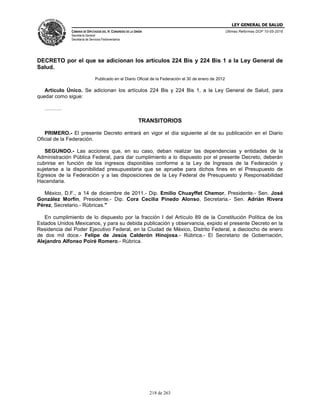 LEY GENERAL DE SALUD
CÁMARA DE DIPUTADOS DEL H. CONGRESO DE LA UNIÓN
Secretaría General
Secretaría de Servicios Parlamentarios
Últimas Reformas DOF 10-05-2016
218 de 263
DECRETO por el que se adicionan los artículos 224 Bis y 224 Bis 1 a la Ley General de
Salud.
Publicado en el Diario Oficial de la Federación el 30 de enero de 2012
Artículo Único. Se adicionan los artículos 224 Bis y 224 Bis 1, a la Ley General de Salud, para
quedar como sigue:
……….
TRANSITORIOS
PRIMERO.- El presente Decreto entrará en vigor el día siguiente al de su publicación en el Diario
Oficial de la Federación.
SEGUNDO.- Las acciones que, en su caso, deban realizar las dependencias y entidades de la
Administración Pública Federal, para dar cumplimiento a lo dispuesto por el presente Decreto, deberán
cubrirse en función de los ingresos disponibles conforme a la Ley de Ingresos de la Federación y
sujetarse a la disponibilidad presupuestaria que se apruebe para dichos fines en el Presupuesto de
Egresos de la Federación y a las disposiciones de la Ley Federal de Presupuesto y Responsabilidad
Hacendaria.
México, D.F., a 14 de diciembre de 2011.- Dip. Emilio Chuayffet Chemor, Presidente.- Sen. José
González Morfín, Presidente.- Dip. Cora Cecilia Pinedo Alonso, Secretaria.- Sen. Adrián Rivera
Pérez, Secretario.- Rúbricas."
En cumplimiento de lo dispuesto por la fracción I del Artículo 89 de la Constitución Política de los
Estados Unidos Mexicanos, y para su debida publicación y observancia, expido el presente Decreto en la
Residencia del Poder Ejecutivo Federal, en la Ciudad de México, Distrito Federal, a dieciocho de enero
de dos mil doce.- Felipe de Jesús Calderón Hinojosa.- Rúbrica.- El Secretario de Gobernación,
Alejandro Alfonso Poiré Romero.- Rúbrica.
 