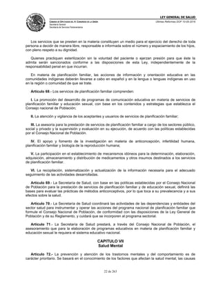 LEY GENERAL DE SALUD
CÁMARA DE DIPUTADOS DEL H. CONGRESO DE LA UNIÓN
Secretaría General
Secretaría de Servicios Parlamentarios
Últimas Reformas DOF 10-05-2016
22 de 263
Los servicios que se presten en la materia constituyen un medio para el ejercicio del derecho de toda
persona a decidir de manera libre, responsable e informada sobre el número y espaciamiento de los hijos,
con pleno respeto a su dignidad.
Quienes practiquen esterilización sin la voluntad del paciente o ejerzan presión para que éste la
admita serán sancionados conforme a las disposiciones de esta Ley, independientemente de la
responsabilidad penal en que incurran.
En materia de planificación familiar, las acciones de información y orientación educativa en las
comunidades indígenas deberán llevarse a cabo en español y en la lengua o lenguas indígenas en uso
en la región o comunidad de que se trate.
Artículo 68.- Los servicios de planificación familiar comprenden:
I. La promoción del desarrollo de programas de comunicación educativa en materia de servicios de
planificación familiar y educación sexual, con base en los contenidos y estrategias que establezca el
Consejo nacional de Población;
II. La atención y vigilancia de los aceptantes y usuarios de servicios de planificación familiar;
III. La asesoría para la prestación de servicios de planificación familiar a cargo de los sectores público,
social y privado y la supervisión y evaluación en su ejecución, de acuerdo con las políticas establecidas
por el Consejo Nacional de Población.
IV. El apoyo y fomento de la investigación en materia de anticoncepción, infertilidad humana,
planificación familiar y biología de la reproducción humana;
V. La participación en el establecimiento de mecanismos idóneos para la determinación, elaboración,
adquisición, almacenamiento y distribución de medicamentos y otros insumos destinados a los servicios
de planificación familiar.
VI. La recopilación, sistematización y actualización de la información necesaria para el adecuado
seguimiento de las actividades desarrolladas.
Artículo 69.- La Secretaría de Salud, con base en las políticas establecidas por el Consejo Nacional
de Población para la prestación de servicios de planificación familiar y de educación sexual, definirá las
bases para evaluar las prácticas de métodos anticonceptivos, por lo que toca a su prevalecencia y a sus
efectos sobre la salud.
Artículo 70.- La Secretaría de Salud coordinará las actividades de las dependencias y entidades del
sector salud para instrumentar y operar las acciones del programa nacional de planificación familiar que
formule el Consejo Nacional de Población, de conformidad con las disposiciones de la Ley General de
Población y de su Reglamento, y cuidará que se incorporen al programa sectorial.
Artículo 71.- La Secretaría de Salud prestará, a través del Consejo Nacional de Población, el
asesoramiento que para la elaboración de programas educativos en materia de planificación familiar y
educación sexual le requiera el sistema educativo nacional.
CAPITULO VII
Salud Mental
Artículo 72.- La prevención y atención de los trastornos mentales y del comportamiento es de
carácter prioritario. Se basará en el conocimiento de los factores que afectan la salud mental, las causas
 