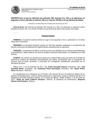 LEY GENERAL DE SALUD
CÁMARA DE DIPUTADOS DEL H. CONGRESO DE LA UNIÓN
Secretaría General
Secretaría de Servicios Parlamentarios
Últimas Reformas DOF 10-05-2016
220 de 263
DECRETO por el que se reforman los artículos 100, fracción IV y 103; y se adicionan un
segundo y tercer párrafos al artículo 102 y un artículo 102 Bis a la Ley General de Salud.
Publicado en el Diario Oficial de la Federación el 30 de enero de 2012
Artículo Único. Se reforman los artículos 100, fracción IV y 103; y se adicionan un segundo y tercer
párrafos al artículo 102, y un artículo 102 Bis a la Ley General de Salud, para quedar como sigue:
……….
TRANSITORIOS
PRIMERO.- El presente Decreto entrará en vigor el día siguiente al de su publicación en el Diario
Oficial de la Federación.
SEGUNDO.- La Secretaría de Salud contará con 180 días naturales, posteriores a la publicación del
Decreto, para emitir las disposiciones reglamentarias necesarias para su aplicación.
TERCERO.- La Secretaría de Salud, en términos de lo que establece la Ley Federal sobre Metrología
y Normalización, deberá adecuar las normas oficiales mexicanas relacionadas a lo establecido por este
Decreto.
CUARTO.- Se exhorta a la Secretaría de Hacienda y Crédito Público para que dentro de su ámbito de
atribuciones otorgue las facilidades administrativas que estime convenientes para la importación de
insumos para la salud vinculados a protocolos de investigación debidamente autorizados por la
Secretaría de Salud.
México, D.F., a 14 de diciembre de 2011.- Dip. Emilio Chuayffet Chemor, Presidente.- Sen. José
González Morfín, Presidente.- Dip. Guadalupe Perez Dominguez, Secretaria.- Sen. Adrián Rivera
Pérez, Secretario.- Rúbricas."
En cumplimiento de lo dispuesto por la fracción I del Artículo 89 de la Constitución Política de los
Estados Unidos Mexicanos, y para su debida publicación y observancia, expido el presente Decreto en la
Residencia del Poder Ejecutivo Federal, en la Ciudad de México, Distrito Federal, a 18 de enero de
2012.- Felipe de Jesús Calderón Hinojosa.- Rúbrica.- El Secretario de Gobernación, Alejandro
Alfonso Poiré Romero.- Rúbrica.
 