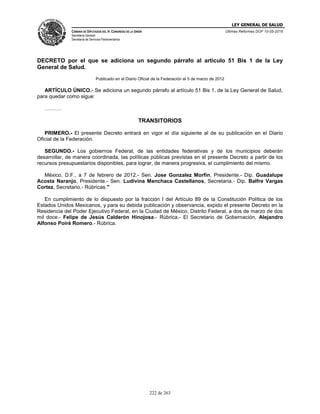 LEY GENERAL DE SALUD
CÁMARA DE DIPUTADOS DEL H. CONGRESO DE LA UNIÓN
Secretaría General
Secretaría de Servicios Parlamentarios
Últimas Reformas DOF 10-05-2016
222 de 263
DECRETO por el que se adiciona un segundo párrafo al artículo 51 Bis 1 de la Ley
General de Salud.
Publicado en el Diario Oficial de la Federación el 5 de marzo de 2012
ARTÍCULO ÚNICO.- Se adiciona un segundo párrafo al artículo 51 Bis 1, de la Ley General de Salud,
para quedar como sigue:
……….
TRANSITORIOS
PRIMERO.- El presente Decreto entrará en vigor el día siguiente al de su publicación en el Diario
Oficial de la Federación.
SEGUNDO.- Los gobiernos Federal, de las entidades federativas y de los municipios deberán
desarrollar, de manera coordinada, las políticas públicas previstas en el presente Decreto a partir de los
recursos presupuestarios disponibles, para lograr, de manera progresiva, el cumplimiento del mismo.
México, D.F., a 7 de febrero de 2012.- Sen. Jose Gonzalez Morfin, Presidente.- Dip. Guadalupe
Acosta Naranjo, Presidente.- Sen. Ludivina Menchaca Castellanos, Secretaria.- Dip. Balfre Vargas
Cortez, Secretario.- Rúbricas."
En cumplimiento de lo dispuesto por la fracción I del Artículo 89 de la Constitución Política de los
Estados Unidos Mexicanos, y para su debida publicación y observancia, expido el presente Decreto en la
Residencia del Poder Ejecutivo Federal, en la Ciudad de México, Distrito Federal, a dos de marzo de dos
mil doce.- Felipe de Jesús Calderón Hinojosa.- Rúbrica.- El Secretario de Gobernación, Alejandro
Alfonso Poiré Romero.- Rúbrica.
 