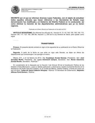 LEY GENERAL DE SALUD
CÁMARA DE DIPUTADOS DEL H. CONGRESO DE LA UNIÓN
Secretaría General
Secretaría de Servicios Parlamentarios
Últimas Reformas DOF 10-05-2016
223 de 263
DECRETO por el que se reforman diversas Leyes Federales, con el objeto de actualizar
todos aquellos artículos que hacen referencia a las Secretarías de Estado cuya
denominación fue modificada y al Gobierno del Distrito Federal en lo conducente; así
como eliminar la mención de los departamentos administrativos que ya no tienen
vigencia.
Publicado en el Diario Oficial de la Federación el 9 de abril de 2012
ARTÍCULO SEXAGÉSIMO. Se reforman los artículos 4o., fracción IV; 31; 43; 104; 105; 108; 109; 115,
fracción VIII; 117; 123; 182; 286 Bis, fracción I; y 300 de la Ley General de Salud, para quedar como
sigue:
……….
TRANSITORIOS
Primero. El presente decreto entrará en vigor al día siguiente de su publicación en el Diario Oficial de
la Federación.
Segundo. A partir de la fecha en que entre en vigor este Decreto, se dejan sin efecto las
disposiciones que contravengan o se opongan al mismo.
México, D.F., a 21 de febrero de 2012.- Dip. Guadalupe Acosta Naranjo, Presidente.- Sen. José
González Morfín, Presidente.- Dip. Laura Arizmendi Campos, Secretaria.- Sen. Renán Cleominio
Zoreda Novelo, Secretario.- Rúbricas."
En cumplimiento de lo dispuesto por la fracción I del Artículo 89 de la Constitución Política de los
Estados Unidos Mexicanos, y para su debida publicación y observancia, expido el presente Decreto en la
Residencia del Poder Ejecutivo Federal, en la Ciudad de México, Distrito Federal, a treinta de marzo de
dos mil doce.- Felipe de Jesús Calderón Hinojosa.- Rúbrica.- El Secretario de Gobernación, Alejandro
Alfonso Poiré Romero.- Rúbrica.
 