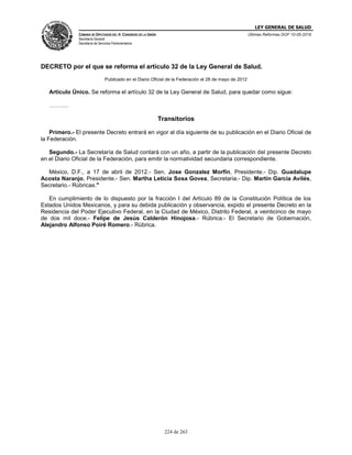 LEY GENERAL DE SALUD
CÁMARA DE DIPUTADOS DEL H. CONGRESO DE LA UNIÓN
Secretaría General
Secretaría de Servicios Parlamentarios
Últimas Reformas DOF 10-05-2016
224 de 263
DECRETO por el que se reforma el artículo 32 de la Ley General de Salud.
Publicado en el Diario Oficial de la Federación el 28 de mayo de 2012
Artículo Único. Se reforma el artículo 32 de la Ley General de Salud, para quedar como sigue:
……….
Transitorios
Primero.- El presente Decreto entrará en vigor al día siguiente de su publicación en el Diario Oficial de
la Federación.
Segundo.- La Secretaría de Salud contará con un año, a partir de la publicación del presente Decreto
en el Diario Oficial de la Federación, para emitir la normatividad secundaria correspondiente.
México, D.F., a 17 de abril de 2012.- Sen. Jose Gonzalez Morfin, Presidente.- Dip. Guadalupe
Acosta Naranjo, Presidente.- Sen. Martha Leticia Sosa Govea, Secretaria.- Dip. Martín García Avilés,
Secretario.- Rúbricas."
En cumplimiento de lo dispuesto por la fracción I del Artículo 89 de la Constitución Política de los
Estados Unidos Mexicanos, y para su debida publicación y observancia, expido el presente Decreto en la
Residencia del Poder Ejecutivo Federal, en la Ciudad de México, Distrito Federal, a veinticinco de mayo
de dos mil doce.- Felipe de Jesús Calderón Hinojosa.- Rúbrica.- El Secretario de Gobernación,
Alejandro Alfonso Poiré Romero.- Rúbrica.
 