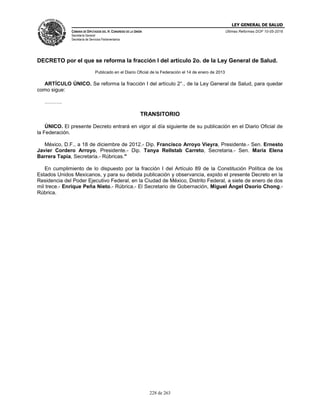 LEY GENERAL DE SALUD
CÁMARA DE DIPUTADOS DEL H. CONGRESO DE LA UNIÓN
Secretaría General
Secretaría de Servicios Parlamentarios
Últimas Reformas DOF 10-05-2016
228 de 263
DECRETO por el que se reforma la fracción I del artículo 2o. de la Ley General de Salud.
Publicado en el Diario Oficial de la Federación el 14 de enero de 2013
ARTÍCULO ÚNICO. Se reforma la fracción I del artículo 2°., de la Ley General de Salud, para quedar
como sigue:
……….
TRANSITORIO
ÚNICO. El presente Decreto entrará en vigor al día siguiente de su publicación en el Diario Oficial de
la Federación.
México, D.F., a 18 de diciembre de 2012.- Dip. Francisco Arroyo Vieyra, Presidente.- Sen. Ernesto
Javier Cordero Arroyo, Presidente.- Dip. Tanya Rellstab Carreto, Secretaria.- Sen. María Elena
Barrera Tapia, Secretaria.- Rúbricas."
En cumplimiento de lo dispuesto por la fracción I del Artículo 89 de la Constitución Política de los
Estados Unidos Mexicanos, y para su debida publicación y observancia, expido el presente Decreto en la
Residencia del Poder Ejecutivo Federal, en la Ciudad de México, Distrito Federal, a siete de enero de dos
mil trece.- Enrique Peña Nieto.- Rúbrica.- El Secretario de Gobernación, Miguel Ángel Osorio Chong.-
Rúbrica.
 